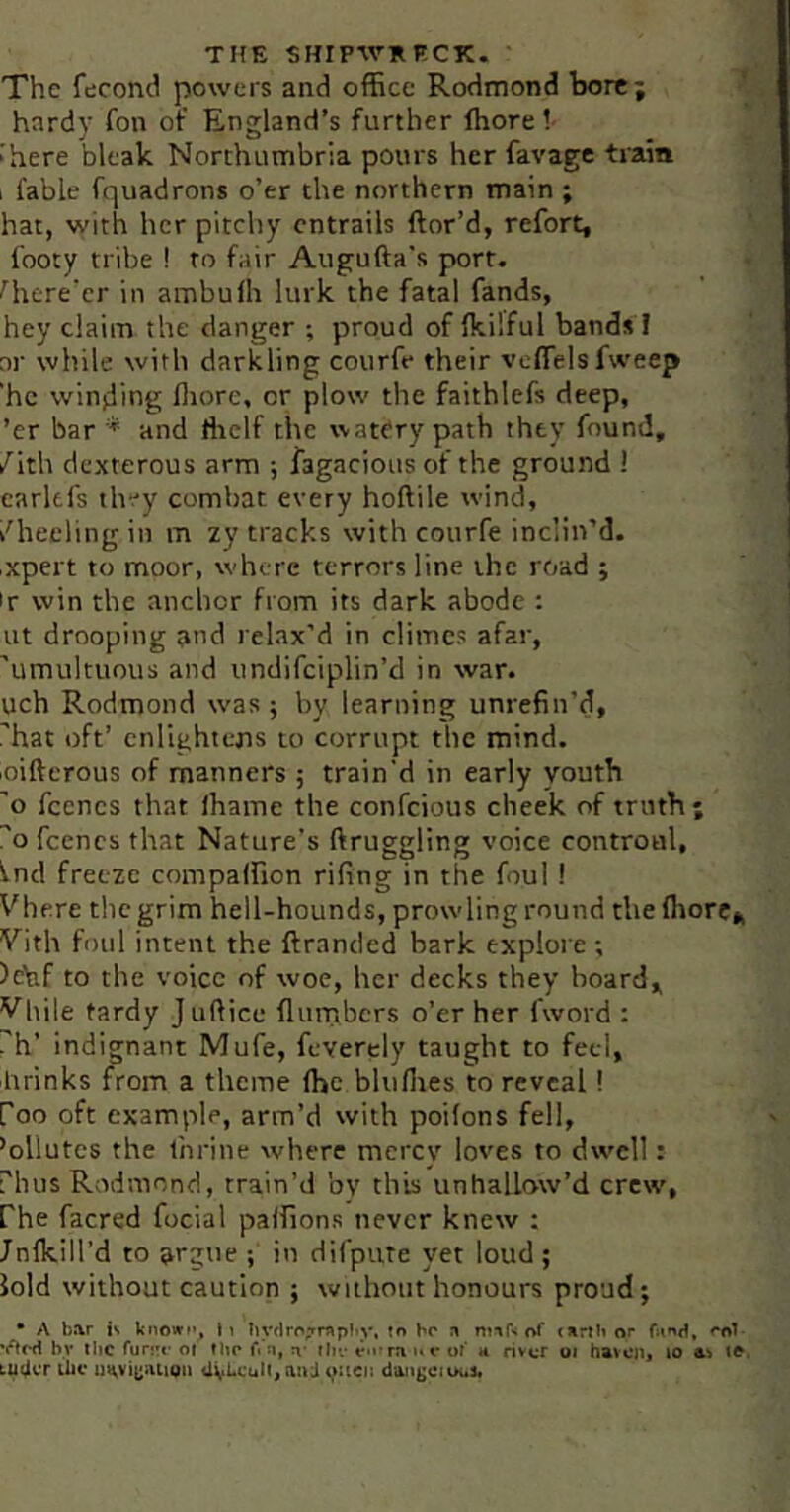 The fecond powers and office RoHmond bore; hardy fon of England’s further ffiore ! ■ here bleak Northumbria pours her favage train 1 fable fquadrons o’er the northern main ; hat, with her pitchy entrails ftor’d, refort, footy tribe ! to fair Augufta’s port. Htere’er in ambulh lurk the fatal fands, hey claim the danger ; proud of fkilful bands I nr while with darkling courfe their veffielsfweep 'he winding fliore, or plow the faithlefs deep, ’er bar * and ffielf the watery path they found, /ith dexterous arm ; fagacious of the ground 1 carltfs they combat every hoftile wind, /heeling in m zy tracks with courfe inclin’d, ixpert to moor, whore terrors line the road ; 'r win the anchor from its dark abode : ut drooping and relax’d in climes afar, 'umultuous and undifciplin’d in war. uch Rodmond was ; by learning unrefin’d, 'hat oft’ enlightens to corrupt the mind, loiftcrous of manners ; train'd in early youth 'o fcencs that lhame the confeious cheek of truth; 'o fcencs that Nature’s ftruggling voice controul, fnd freeze compalfion rifing in the foul ! Vhere the grim hell-hounds, prowling round the (horc„ Vith foul intent the ftranded bark explore ; Jehf to the voice of woe, her decks they board, Vliile tardy Juftice flurnbers o’er her fword : rh’ indignant Mufe, feverely taught to feci, brinks from a theme (he blufiies to reveal! foo oft example, arm’d with poifons fell, ’ollutcs the Ihrine where merev loves to dwell: rhus Rodmond, train’d by this unhallow’d crew, fhe facred focial paffions never knew : Jnlkill’d to argue f in difpuTe yet loud; lold without caution ; without honours proud; • A bar is kiiowi'y li liyclrrtTrapliy. to be n ntnf-i of oirtbor by the funrc’ of Iho fi n, ihv r» ra ». r of h riv«r oi havcji^ lo as ifr. tiller tiiv i)>^vi(;auon d’atigcious.