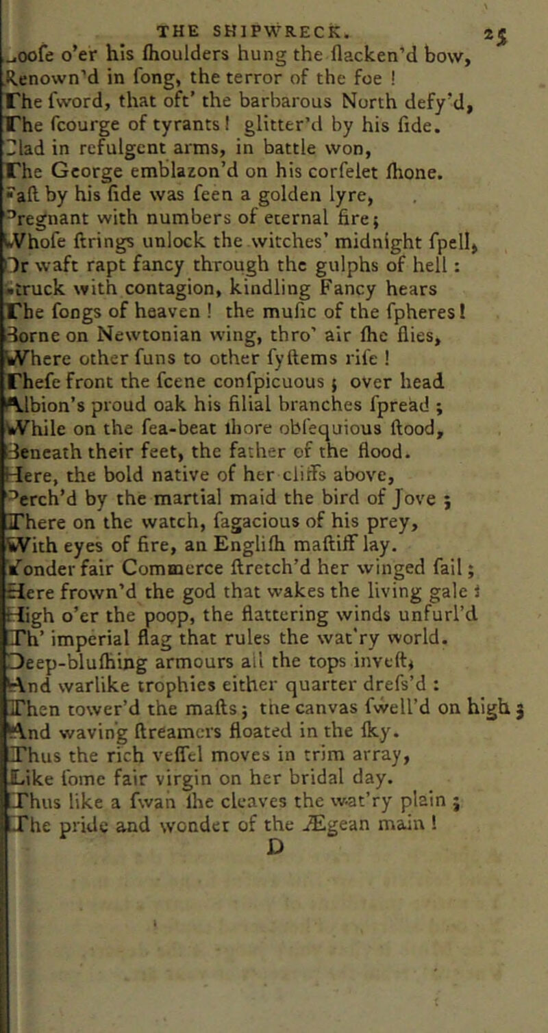 ..joofe o’er his flioulders hung the flacken’d bow, Renown’d in fong, the terror of the foe ! The fword, that oft’ the barbarous North defy’d, The fcourge of tyrants! glitter’d by his fide, riad in refulgent arms, in battle won. The George emblazon’d on his corfelet Ihone. •■aft by his fide was feen a golden lyre, ^regnant with numbers of eternal fire; IVhofe firings unlock the witches’ midnight fpellj Hr waft rapt fancy through the gulphs of hell: ■truck with contagion, kindling Fancy hears The fongs of heaven ! the mufic of the fpheres! i3orne on Newtonian wing, thro’ air Ihe flies, iA*'here other funs to other fyftems rife ! rhefe front the fcene confpicuous ; over head Albion’s proud oak his filial branches fpread ; V»Vhile on the fea-beat ihore obfequious flood. Beneath their feet, the father of the flood. Here, the bold native of her cliffs above, '^erch’d by the martial maid the bird of Jove ; JThere on the watch, fagacious of his prey, With eyes of fire, an Englilh mafiiff lay. iTonder fair Commerce firetch’d her winged fail; Here frown’d the god that wakes the living gale i High o’er the poop, the flattering winds unfurl’d Th’ mpcrial flag that rules the wat’ry world. Deep-blufliing armours all the tops inveft^ fc\nd warlike trophies either quarter drefs’d : Fhen tower’d the mafts; the canvas fvvell’d on high (And waving fireamcrs floated in the Iky. Thus the rich veffel moves in trim array, Like fome fair virgin on her bridal day. iThus like a fwan Ihe cleaves the w-at’ry plain j