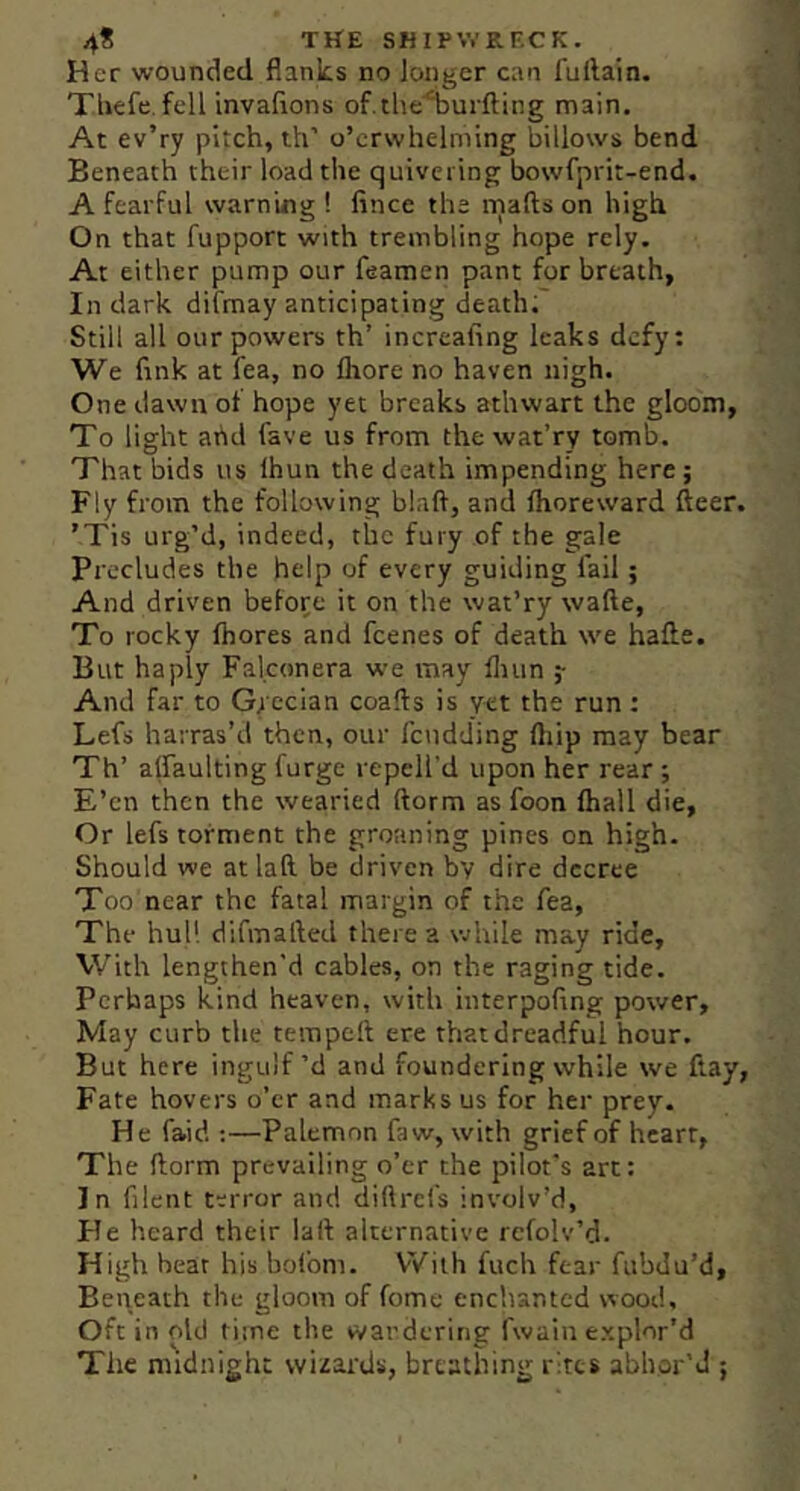 Her wounded flanks no longer can fuftain. Tbefe. fell invafions of.the'^uifting main. At ev’ry pitch, th’ o’crwhelming billows bend Beneath their load the quivering bowfprit-end. A fearful warning! fince the niafts on high On that fupport with trembling hope rely. At either pump our feamen pant for breath, In dark difmay anticipating death; Still all our powers th’ increaling leaks defy: We fink at fea, no Ihore no haven nigh. One dawn of hope yet breaks athwart the gloom, To light ahd fave us from the wat’ry tomb. That bids us Ihun the death impending here 5 Fly from the following blaft, and Ihoreward fleer. ’Tis urg’d, indeed, the fury of the gale Precludes the help of every guiding fail; And driven befor;e it on the wat’ry wafte, To rocky Ihores and feenes of death we hafle. But haply Falconera we may fliun y And far to Grecian coafts is yet the run : Lefs harras’d then, our I'cudding ftiip may bear Th’ alfaulting furge repell'd upon her rear; E’en then the wearied florm as foon lhall die. Or lefs torment the groaning pines on high. Should we at laft be driven bv dire decree Too near the fatal margin of the fea, The hull difmafled there a while may ride. With lengthen'd cables, on the raging tide. Perhaps kind heaven, with interpofing power. May curb the tempeft ere that dreadful hour. But here ingulf’d and foundering while we flay, Fate hovers o’er and marks us for her prey. He faid ;—Palemon faw, with grief of heart, The florm prevailing o’er the pilot's art: In filent terror and diftrefs involv’d. He heard their laft alternative refolv’d. High hear his bofom. With fuch fear fubdu’d. Beneath the gloom of fome enchanted wood. Oft in old time the wardering fwain explor’d The midnight wizards, brestliing rites abhor’d ;