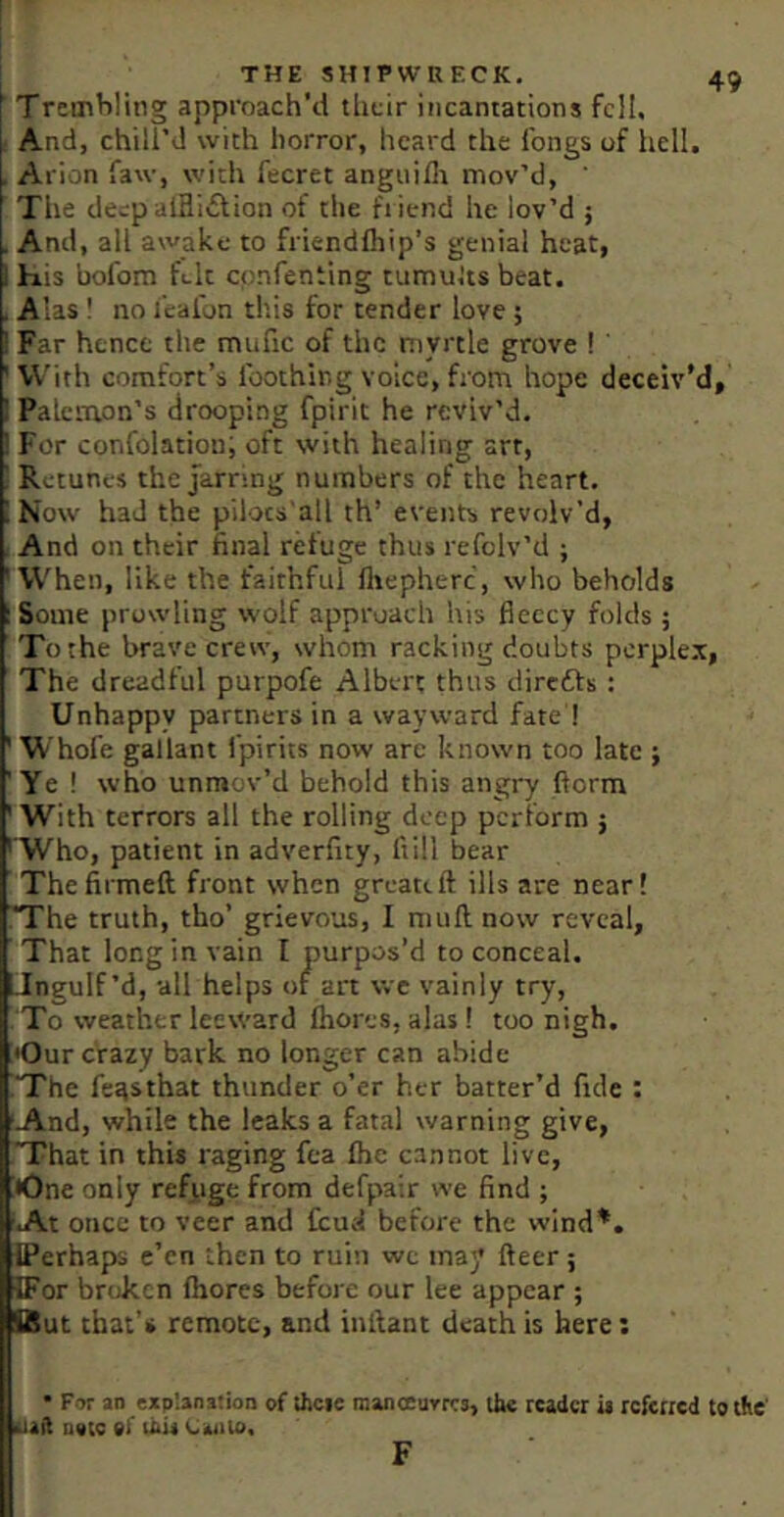 TremWing approach'd tiicir incantations fell. And, chill’d with horror, heard the longs of hell. . Arion faw, with fecret anguilli mov’d, ' The deep aiHi£lion of the fiiend he lov’d ; . And, all awake to friendlhip’s genial heat, i his bofom felt epnfenting tumuJts beat. . Alas ! no I’calbn this for tender love ; ! Far hence the mufic of the myrtle grove ! ' ' V\’ith comfort’s I'oothir.g voice, from hope deceiv'd, 1 Palcmon’s drooping fpirit he reviv’d. ! For confolation; oft with healing art, ! Retuncs the Jarring numbers of the heart. I Now had the pilocs'all th’ events revolv’d, And on their final refuge thus refolv’d ; 'When, like the faithful fliepherc, who beholds 1 Some prowling wolf approach his fleecy folds; To the brave crew, whom racking doubts perplex, The dreadful purpofe Albert thus direfts : Unhappy partners in a wayward fate ! ' Whofe gallant fpirits now are known too late ; 'Ye ! who unmov’d behold this angry ftorm ' With terrors all the rolling deep perform } ' Who, patient in adverfity, ftill bear Thefirmeft front when greateft ills are near! iThe truth, tho’ grievous, I mu ft: now reveal, That long in vain I purpos’d to conceal. Tngulf’d, all helps or art wc vainly try, To weather leeward fhores, alas I too nigh. •Our crazy bark no longer can abide The fe^sthat thunder o’er her batter’d fide : 'And, while the leaks a fatal warning give, That in this raging fea £hc cannot live, !*One only refuge from defpair we find ; ■At once to veer and ficud before the wind*. iPerhaps e’en then to ruin wc may fteer; ffor broken fhores before our lee appear ; But that’s remote, and inftant death is here: H • For an explanation of thcie manoeurres, llw reader is rcfciicd to the' Isuil u«ie 9l this Uaiilo, r F