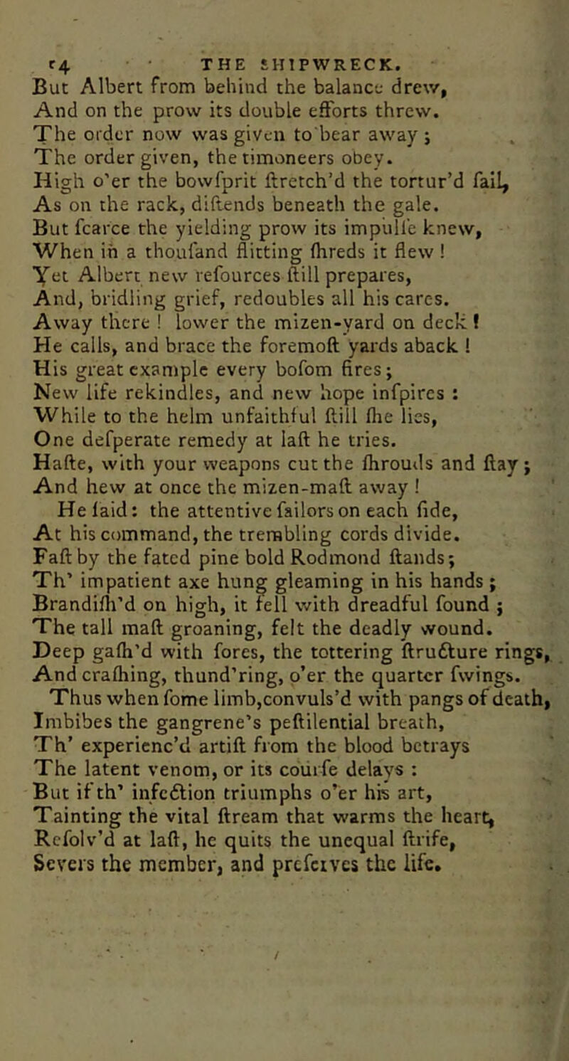 But Albert from behind the balance drew, And on the prow its double efforts threw. The Older now was given to bear away ; The order given, the timoneers obey. High o'er the bowfprit ftretch’d the tortur’d faI4 As on the rack, diflends beneath the gale. But fcarce the yielding prow its impiill'c knew, When in a thoufand flitting (hreds it flew ! Yet Albert new refources ftill prepares, And, bridling grief, redoubles all his cares. Away there ! lower the mizen-yard on deck! He calls, and brace the foremoft yards aback ! His great cxaniplc every bofom fires; New life rekindles, and new hope infpircs : While to the helm unfaithful Hill fhe lies. One defperate remedy at laft he tries. Hafte, with your weapons cut the fhrouds and flay; And hew at once the mizen-maft away ! He laid: the attentive failorson each fide. At his command, the trembling cords divide. Fall by the fated pine bold Rodmond Hands; Th’ impatient axe hung gleaming in his hands; Brandifh’d on high, it fell with dreadful found ; The tall mail groaning, felt the deadly wound. Deep gafh’d with fores, the tottering ftrufture rings. And crafhing, thund’ring, o’er the quarter fwings. Thus when fome limb,convuls’d with pangs of death. Imbibes the gangrene’s peftilential breath, Th’ experienc’d artift from the blood betrays The latent venom, or its coiirfe delays : But if th’ infeftion triumphs o’er his art. Tainting the vital ftream that warms the heart, Rcfolv’d at laft, he quits the unequal ftrife. Severs the member, and prefetves the life.