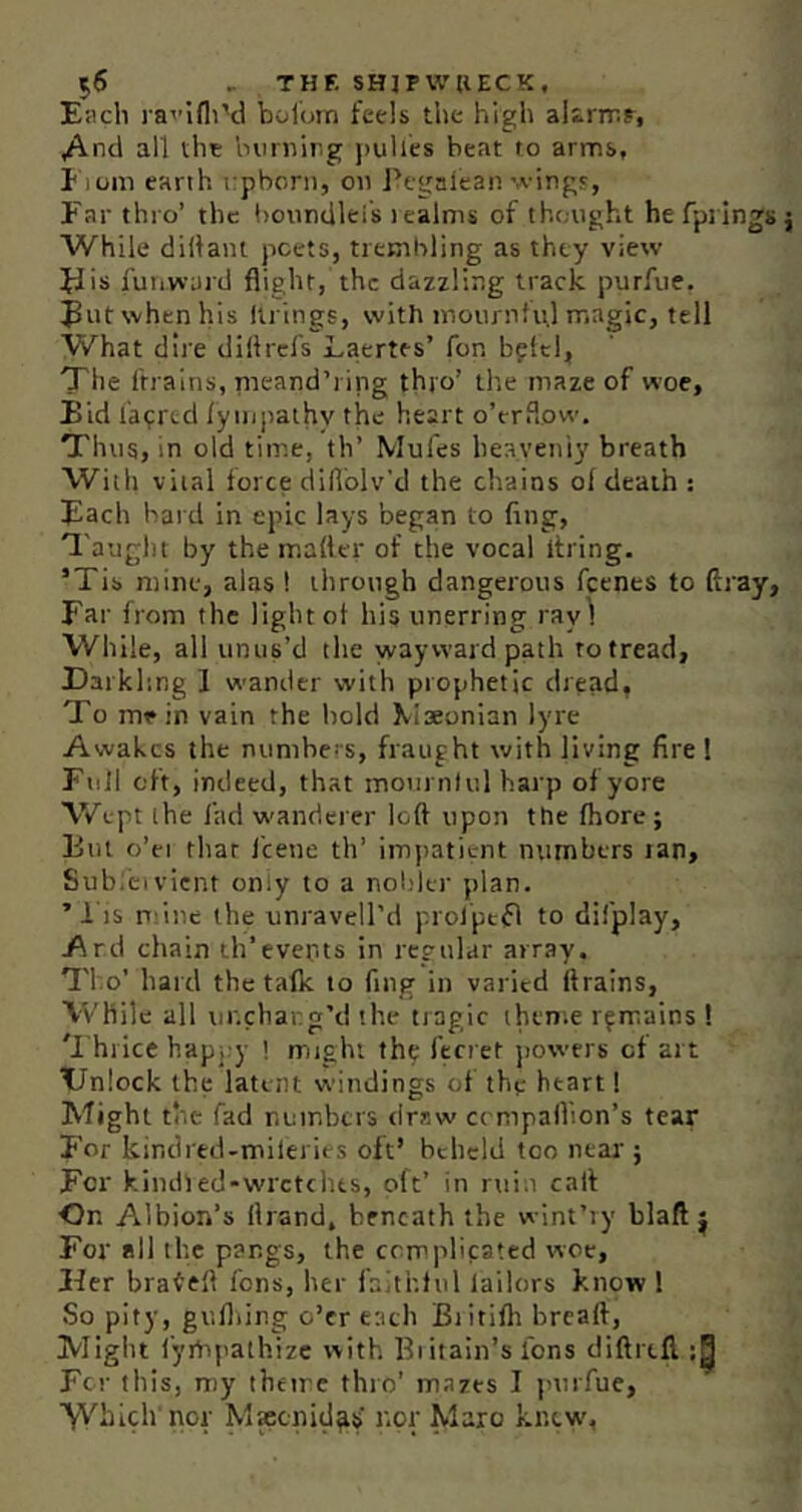 E«cli l ai’ifliM bolom feels the high altririr, /^nd all the Imniirg jiulles beat to arms, I iom earth upborn, on Pegafean'A-ingj, Far thro’ the boundleis lealms of tht.ught he fprlngs While diltaiu poets, ticBibling as they view if is I'uiiward flight, the dazzling track purfue. when his llrings, with inoiirnfiil magic, tell What dire dillrcfs Laertes’ for, bpltl, The frrains, rneand’i ing thro’ the maze of woe, Eid fac^rtd lyiupathy the heart o’erflow. Thus, in old time, th’ Mules heaveniy breath Willi vital force difiblv'd the chains of death : Each bard in epic lays began to fing, ^'auglH by the m.atter of the vocal itring. ’Tis mine, alas ! through dangerous feenes to ftray, Far from the light ot his unerring ray) While, all unus’d the wayward path to tread, Earkhng I wander with prophetic dread, To mein vain the bold Mseonian lyre Awakes the numbers, fraught with living fire 1 Full oft, indeed, that mournlul harp of yore \V\-pt the fad w'anderer loft upon the fhore; Eut o’ei that I'cene th’ impatient numbers lan, Sub;civicnt oniy to a noliler plan. ’ I IS n ine the unravell’d prolpetfl to difplay, Ard chain th’events in regular array. Tho’ hard the talk to fmg in varied ftralns, While all tir.chang’d the tragic theme remains ! 'I hrice happy ! might the ferret powers of art EJnlock the latent windings of thp heart! Might the fad numbers draw cempaftion’s tear For kindred-miieries oft’ beheld too near ; For kindled-wrctclus, oft’ in rtiin calf On Albion’s llrand, beneath the wint’iy blaft j For ail the pangs, the ccmidifated woe. Her brafeft fons, her faithful lailors know I So pity, gufliing o’er each Biitifh breaft, Might i'ympathize with Biitain’s fons diftrtll For this, my theire thro’ mazes I purfue, ’V'Vbich'nor MKcnid^s nor Maro knew.