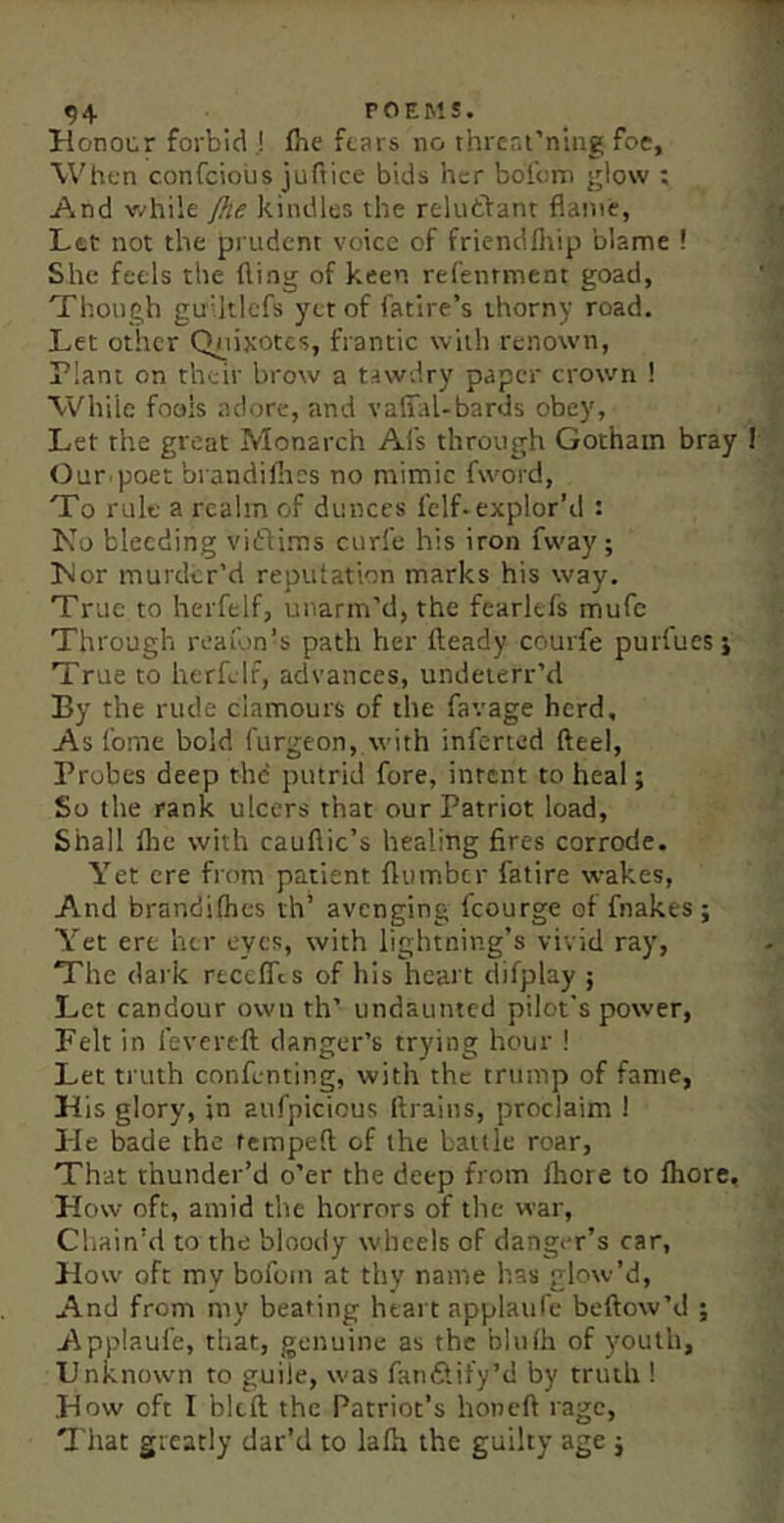 Honocr forbid ,! flie ftars no ihrent’niiig foe, When confcious jufiice bids her boibm glow ; And while jhe kindles the reluftant flame, Let not the pi udcnt voice of friendfliip blame ! She feels the fling of keen refenrment goad, Though guUtlefs yet of fatire’s thorny road. Let other Ch_iixotcs, frantic with renown, Plant on their brow a taw.lry paper crown ! While fools adore, and vafial-bards obey, Let the great Monarch Al's through Gotham bray I Our poet brandilhes no mimic fword, To rule a realm of dunces felf.explor’d : No bleeding vidflims curfe his iron fw'ay; Nor murder’d reputation marks his way. True to herfelf, unarm’d, the fearkfs mufc Through reaion’s path her fleady courfe purfues j True to herfelf, advances, undeterr’d By the rude clamours of the favage herd. As tome bold furgeon, with inferted fteel, Probes deep the putrid fore, intent to heal; So the rank ulcers that our Patriot load, Shall flic with cauflic’s healing fires corrode. Yet ere from patient flumber fatire wakes, And brandilhes th’ avenging fcourge of fnakes ; Yet ere her eyes, with lightning’s vivid ray, The (lai'k rtcelTcs of his heart difplay ; Let candour own th’ undaunted pilot's power. Felt in fevertft danger’s trying hour ! Let ti'uth confenting, with the trump of fame, His glory, in atifpicious ftrains, proclaim ! He bade the fempeft of the bank roar, That thunder’d o’er the deep from fhore to Ihore. How oft, amid the horrors of the war. Chain'd to the bloody wheels of danger’s car. How oft my bofom at thy name has glow’d. And from my beating htai t applaufe beftow’d ; Applaufe, that, genuine as the bhilh of youth. Unknown to guile, was fan&ify’d by truth ! How oft I bkil the Patriot’s honefl rage. That greatly dat’d to lafti the guilty age j