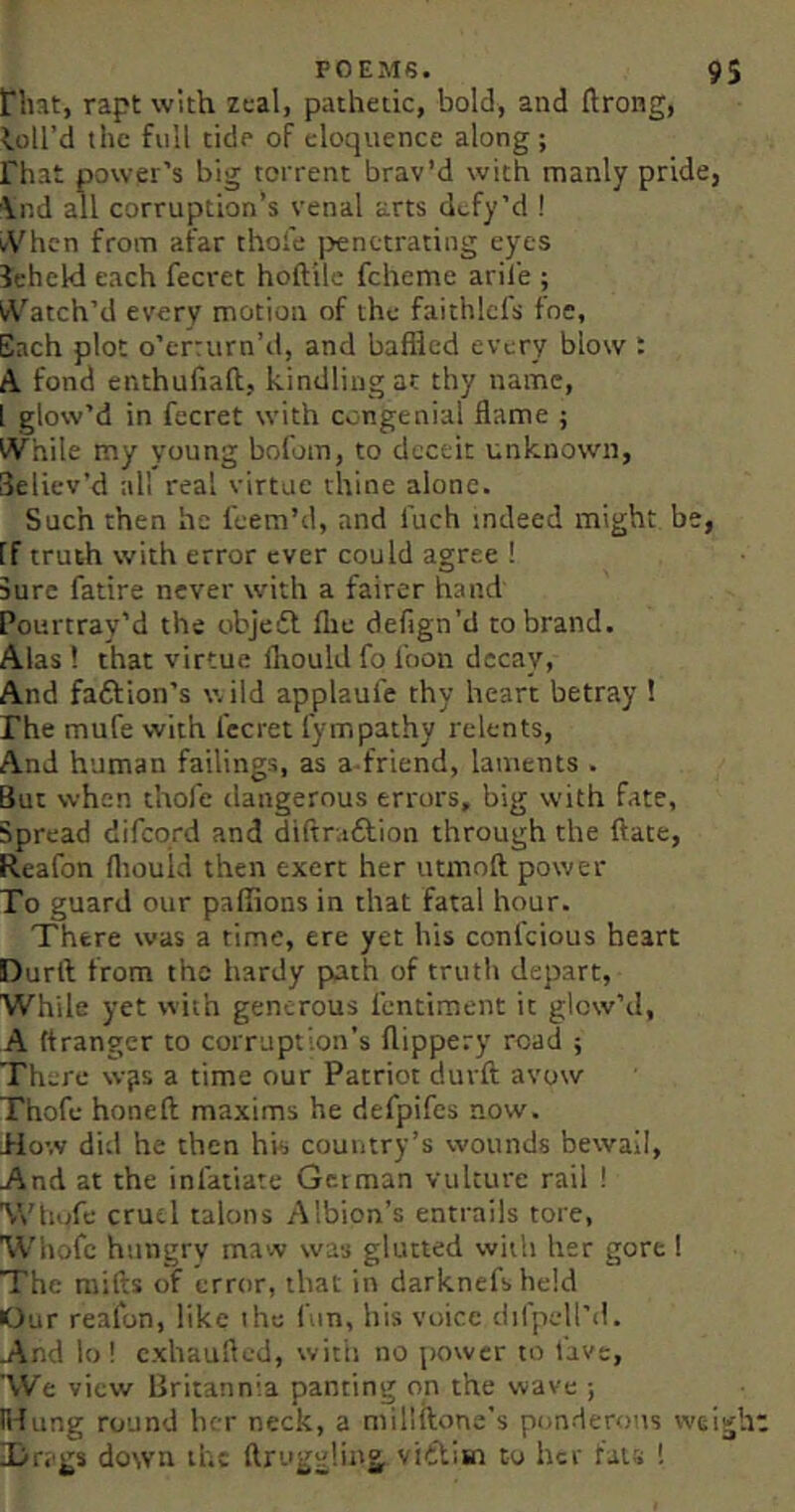 riiat, rapt with zeal, pathetic, bold, and ftrong, loll’d the full tide of eloquence along; rhat power’s big torrent brav’d with manly pride, Vnd all corruption’s venal arts defy’d ! i<Vhcn from afar thole |)enetrating eyes leheW each fecret hoftilc fcheme aril'e ; irVatch’d every motion of the faithlcfs foe. Each plot o’errurn’d, and baffled every blow : A fond enthufiaft, kindling at thy name, I glow’d in fecret with congenial flame j While my young bofom, to deceit unknown, deliev’d all real virtue thine alone. Such then he feem’d, and fuch indeed might be, If truth with error ever could agree ! Jure fatire never with a fairer hand Pourtray’d the objeff ffle defign'd to brand. Alas! that virtue fliouldfofoon decay, And faftion’s wild applaufe thy heart betray ! rhe mufe with fecret fympathy relents. And human failings, as a-friend, laments . But when thofe dangerous errors, big with fate, Spread difeprd and diftraftion through the ftate, Reafon fliould then exert her utmoft power To guard our paffions in that fatal hour. There was a time, ere yet his confeious heart Durft from the hardy path of truth depart, While yet with generous fentiment it glow’d, A (tranger to corruption's flippery road ; There w^s a time our Patriot durft avow Thofe honeft maxims he defpifes now. How did he then his country’s wounds bewail, And at the inlatiate German vulture rail ! Whofe cruel talons Albion’s entrails tore, 'Whofc hungry maw was glutted with her gore I The raifts of error, that in darknefsheld Our reafon, like ihc fun, his voice difpell’d. And lo! exhaufted, with no power to lave, 'We view Britannia panting on the wave ; ndiing round her neck, a miliftone’s ponderous tveigh IDrags down the ftruggling vitbim to her fats !