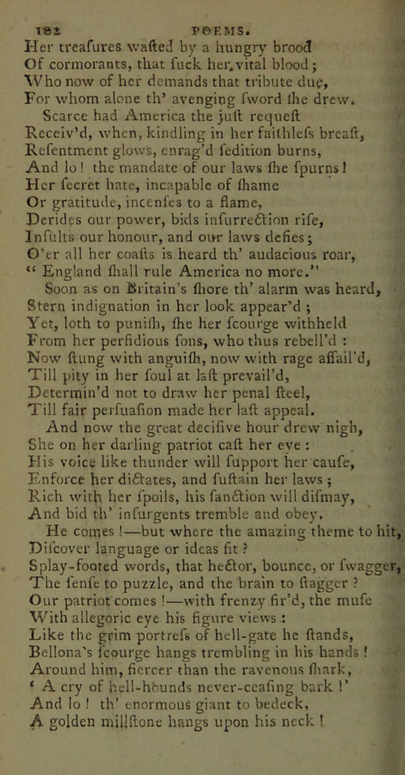 lei P©EMS. Her treafures wafted by a hungry brood Of cormorants, that fuck. her.vital blood; ^Vho now of her demands that tribute due, For whom alone th’ avenging fword Ihe drew. Scarce had America the juft requeft Receiv’d, when, kindling in her failhlefs breaft, Refentment glows, enrag’d fedition burns. And lo! the mandate of our laws Ihe fpurns 1 Her fecret hate, incapable of lhame Or gratitude, incenl'cs to a flame. Derides our power, bids infurredlion rife, Infults our honour, and our laws defies; O’er all her coafts is heard th’ audacious roar, “ England llrall rule America no more.” Soon as on Britain’s lliore th’ alarm was heard. Stern indignation in her look appear’d ; Yet, loth to punilli, Ihe her fcourge withheld From her perfidious fons, who thus rebell’d : Now ftung with anguifh, now with rage affail'd, Till pity in her foul at laft prevail’d, Determin’d not to draw her penal fteel. Till fair peifuafion made her laft appeal. And now the great decifive hour drew nigh, She on her darling patriot call: her eve : His voice like thunder will fupport her caufe, Enforce her diftates, and fuftain her laws ; Rich with her fpoils, his fanftion will difmay. And bid th’ infurgents tremble and obey. He comes!—but where the amazing theme to hit, Difeover language or ideas fit ? Splay-footed words, that heftor, bounce, or fwagger, The fenfe to puzzle, and the brain to ftagger ? Our patriot comes !—with frenzy fir’d, the mufe With allegoric eye his figure views : Like the grim portrefs of hell-gate he ftands, Bellona’s i’courgc hangs trembling in his hands ! Around him, fiercer than the ravenous fliark, ‘ A cry of hell-hbunds never-ccafing bark 1’ And lo ! th’ enormous giant to bedeck, A golden millftone hangs upon his neck !