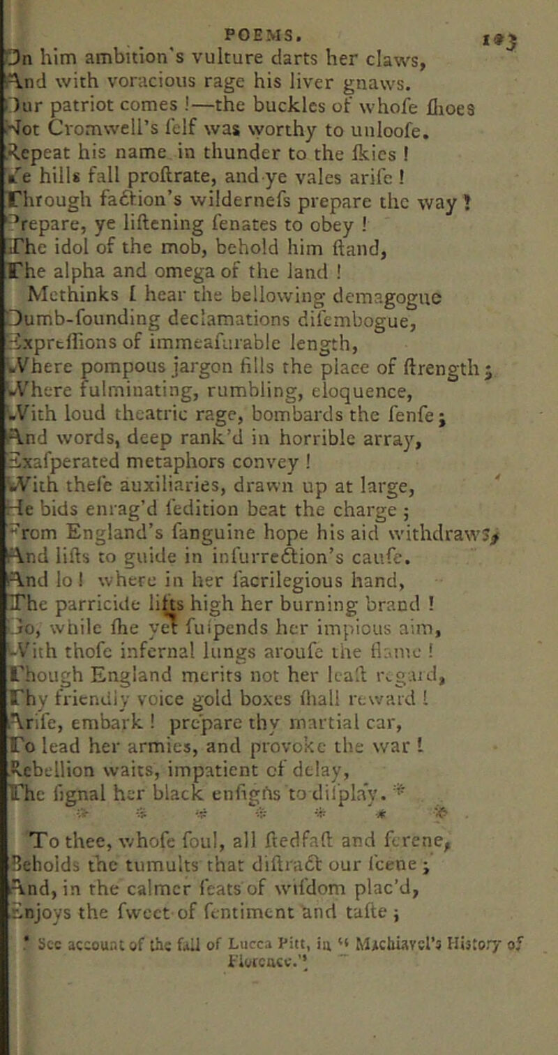 On him ambition's vulture darts her claws, ft.nd with voracious rage his liver gnaws. □ur patriot comes !—the buckles of whofe flioes l^ot Cromwell’s lelf was worthy to unloofe. ,R.epeat his name in thunder to the Ikies ! k'’e hills fall proftrate, and ye vales arifc ! Through fadfion’s wildernefs prepare the way ! Prepare, ye liftening fenates to obey ! The idol of the mob, behold him ftand, The alpha and omega of the land ! Methinks I hear the bellowing demagogue □umb-founding declamations difembogue, JxprclTions of immeafurable length, bVhere pompous jargon fills the place of ftrength j bVhere fulminating, rumbling, eloquence, bVith loud theatric rage, bombards the fenfe; f\.nd words, deep rank’d in horrible arra}^, Sxafperated metaphors convey! With thefe auxiliaries, drawn up at large, He bids enrag’d fedition beat the charge ; f^rom England’s fanguine hope his aid withdraws^ ^\nd lifts to guide in infurredfion’s caufe. find lo I where in her facrilegious hand, The parricide lifts high her burning brand ! Ljo, while ftie y^ fulpends her impious aim, With thofe infernal lungs aroufe the flame ! Though England merits not her Icaft tvgaid, Thy friendly voice gold boxes (hall reward I firife, embark ! prepare thy martial car. To lead her armies, and provoke the war I ■Rebellion waits, impatient of delay. The fignal her black enfigiis to dilplay. iV ip itt -4: To thee, whofe foul, all ftedfaft and ferene, Beholds the tumults that diftract our feene ; find, in the calmer feats of wifdom plac’d, rinjoys the fweet of fentiment hnd tafte ; See account of the fad of Lucca Pitt, ia u Mrchiavsl’s History of Piotcucc.’’ ~