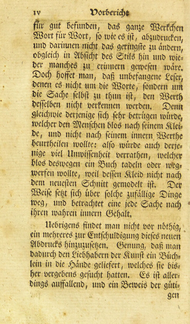 jv X>c>vhm^% fta- 6cfunbeit, m ^anje ®eiferen 5öoit für moxt, fo mc i|l, abjuDrueferr, vnt) barimieiT nic^t biV^ dnbern, oböleid; m 5(5ftcf;t m em ^(n unb ber manc^eö ju erinnern gemefen mdre, JDo($ hoffet man, bag unbefangene fefer, benei^eö nid)t um bie $Ö3orte, fonbern um t>ic fe(b|f $u tf)un ift, beu $Ö3ert^ ^)e(|e(ben nic^t bcrfenncn tnerbcin i^enit Sieid;n)ie berjenige fic^ fe^r betrugen tüurbe, n)eld;cr ben 50?enfc^cn bloö uac^ feinem Ädeü be, unb nic^t nac^ feinem innern ?ß3ertge brurtgeifen tuoüte: affo mürbe auc^ berje^ lu'ge biel llntpiJlTen^eit berratgen, meld)er blo^ bei^megen ein ^ud) tabeln ober mtg* toerfen mollte, meil beffen Ä(eib nic^t nad) bem neueren 0cf)nitt gemobeft i|?» ©er 5öeife fe|t fief; über folc^e jufdüige ©inge tbeg, unb betrad)tet eine jebe 0ac^e uac^ (^ren ma§reu (nnern 0e&altt Itebrigen^ gnbet man nicf)t bor nbt.^ig^ ein megrere^ jur ^ntfc^ulbigung biefe^ neuen SibbruefP gin^ujufe^en* 6enung; bag man baburd; ben fieb^abern ber ^im(I ein 33üd)s lein in bie ^dnbe geliefert, melc^e^ fie bi^-- ger bergebenP gefud;t Ratten» i)l allere bingö aujfaKenb, unb ein ^emei^ ber guti^ gen