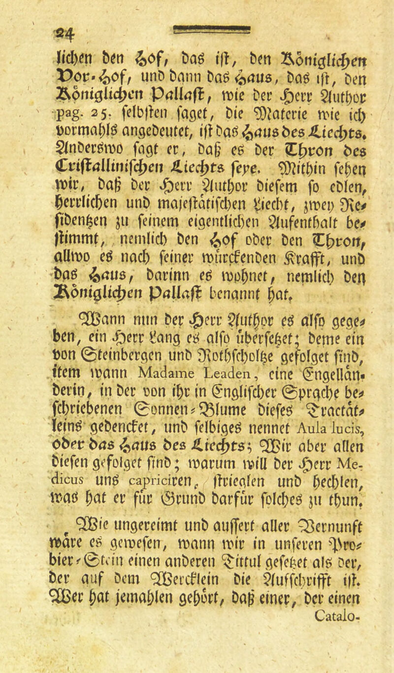 ■Sf - l[id)^n bön baö tfi', &^n Äontglicf^m X)or»4)Of/ unDbann baö4^ius/ t’oö ifr, Den Ä6mgii4)en PnUnfl, tt)te Der S^m 5iutboi; •pag. 25. felblU’H faget, Die ^Mtcrie n^ie id) üorma^lö angeDcutet, ^au$bes JLicc^ts, 2(nDerö\i30 fagt er, Da§ ee Der €i>vcn bcs €tiiial{mifd)en ;licd)t& feye, ^itbin feben ^Dir, Da^ Der ^err $(iitbor Diefem fo cDien, ^crrlicben unD maje|^atifd)en i^ied^f, jwei; 9i\e^ fiben^en ju feinem ei9entlid)en Slufenfbalt ftimmt, nemlid) Den <^of ober Den C^rort, öümo eö nach feiner miircfenDen ^'rafft^ unö baß ^au$f barinn eß mp^netf nemlid) Den ^bniQÜfpen Pallaf? benannt ^aU ^Tßann mm Der »^err Qfut^ov eß alfp gege^ ben, ein ^err *!ang eß alfp nberfe|ef ♦ Derne ein bon 0teinbergen unD ^Dtbfd)D4e gefofget finD, Item )V)ann Madame Leaden, eine ^mgellan« bertp, in Der pon ibr in (5'nglifd)er ©prgebe be^» febriebenen ©onnen^^lume Diefeß ^ractat^ ieinß'gebenefet, unD felbigeß nennet Aulaluds, cbev bas 4i(7U$ bes ^ir aber allen biefen gefolget ftnD; marum ivill Der ^err Me- dicus unß capridren^ ftriegfen unD b^cblen, iraß ^at er für örunD Darfür foicbeß ju tbun, ^ ^ie ungereimt unD auffert aller Q^ernunft mre ^ gemefen, mann mir in unferen ^l.Nro^ bieiv 0tdn einen aiiDeren ‘^ittul gefe^et alß Der, ber auf Dem ^eicblej'n Die 5(uffd)rifft i|K ^er bat jemablen gebort, Daß einer, Der einen Catalo-
