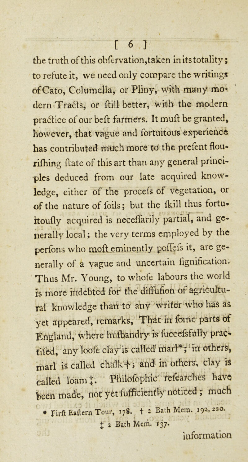 r 6.] the truth of this ohfervation, taken in its totality; to refute it, we need only compare the writings of Cato, Columella, or Pliny, with many mo- dern Tra&s, or ftill better, with the modern praftice of our beft farmers. It muft be granted, however, that vague and fortuitous experience has contributed much more to the prefent flou- rifhing ftate of this art than any general princi- ples deduced from our late acquired know- ledge, either of the procefs of vegetation, or of the nature of foils; but the Ikill thus fortu* itoufly acquired is neceffarily partial, and ge- nerally local; the very terms employed by the perfons who moft eminently poflfefs it, are ge- nerally of a vague and uncertain fignification. Thus Mr. Young, to whofe labours the world is more indebted for the ditfufion of agriOultu- r ral knowledge than ter any writer who has as yet appeared, remarks. That in feme parts of England, where hufoandry is fuccefsfully prac- tifed, any loofe clay is called mai l*1; in others, marl is called chalk and in others, clay is called loam+, Philofophic researches have been made, not yet fufficiently noticed ; much • firft Eaftern Tour, 178. + 1 Bath Mem. 192,2-0. J 1 Bath Mem. 137. information