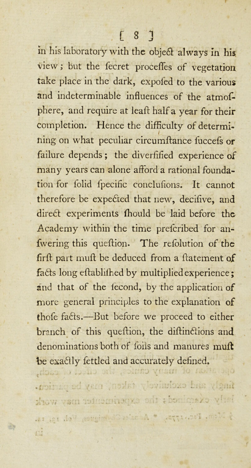 r C 8 3 in his laboratory with the objeft always In his view; but the fecret procefles of vegetation take place in the dark, expoled to the various and indeterminable influences of the atmos- phere, and require at lead: half a year for their completion. Hence the difficulty of determi- * ( ning on what peculiar circumftance fuccefs or failure depends ; the diversified experience of many years can alone afford a rational founda- tion for folid ipecific conclufions. It cannot therefore be expefited that new, decifive, and direfit experiments Ihould be laid before the Academy within the time prefcribed for an- fwering this queftion. The refolution of the fir ft part muft be deduced from a ftatement of fafits long eftablifhed by multiplied experience; and that of the iecond, by the application of more general principles to the explanation of thofe fafits.—But before we proceed to either branch of this queftion, the diftinfitions and denominations both of foils and manures muft be exafilly fettled and accurately defined. > t
