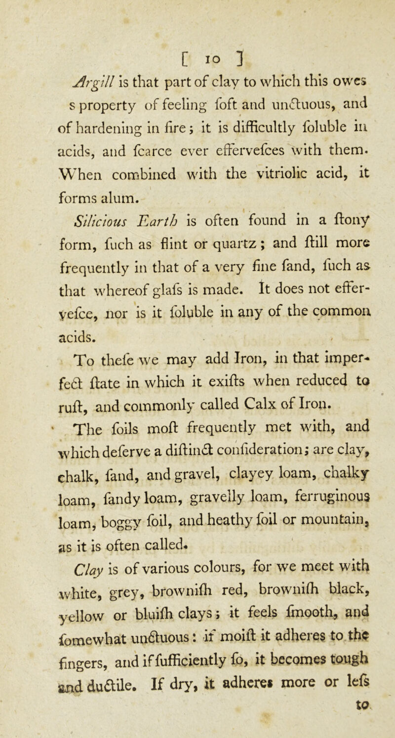 Argill is that part of clay to which this owes s property of feeling foft and unftuous, and t of hardening in lire; it is difficultly foluble in acids, and fcarce ever effervefees with them. When combined with the vitriolic acid, it forms alum. Silicious Earth is often found in a ftony form, fuch as flint or quartz; and ftill more frequently in that of a very fine fand, luch as that whereof glafs is made. It does not efter- vefee, nor is it foluble in any of the common i acids. To thefe we may add Iron, in that imper- fe6t ftate in which it exifts when reduced to ruft, and commonly called Calx of Iron. • The foils mod frequently met with, and which deferve a diftinft confideration; are clay, chalk, fand, and gravel, clayey loam, chalky loam, fandy loam, gravelly loam, ferruginous loam, boggy foil, and heathy foil or mountain, as it is often called. Clay is of various colours, for we meet with white, grey, brownifh red, brownifh black, yellow or bluilh clays; it feels fmooth, and fomewhat undtuous: if moift it adheres to the fingers, and if fufficiently fo, it becomes tough and du&ile. If dry, it adhere* more or lefs to