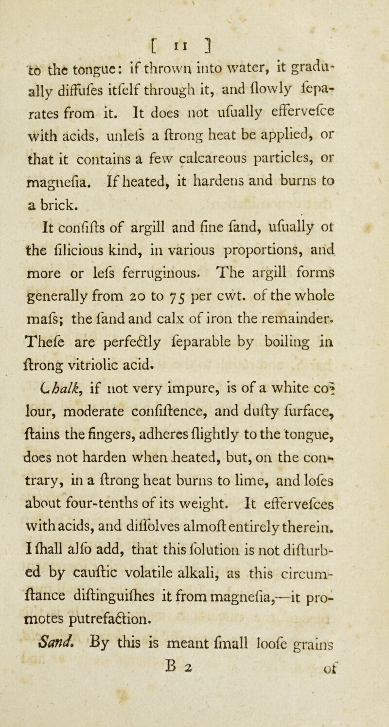 to the tongue: if thrown into water, it gradu- ally diffufes itfelf through it, and {lowly lepa- rates from it. It does not ufually efFervelce with acids, unlefs a ftrong heat be applied, or that it contains a few calcareous particles, or magnefia. If heated, it hardens and burns to a brick. It con fills of argill and fine fand, ufually ot the lilicious kind, in various proportions, and more or lefs ferruginous. The argill forms generally from 20 to 75 per cwt. of the whole mafs; the fand and calx of iron the remainder. Thefe are perfectly feparable by boiling in ftrong vitriolic acid. Lhalk, if not very impure, is of a white of* lour, moderate confiftence, and dufty lurface, ftains the fingers, adheres (lightly to the tongue, does not harden when heated, but, on the con- trary, in a ftrong heat burns to lime, and lofes about four-tenths of its weight. It effervefees with acids, and diliolves almoft: entirely therein. I fhall alfo add, that this lolution is not difturb- ed by cauftic volatile alkali, as this circum- ftance diftinguifhes it from magnefia,—it pro- motes putrefa&ion. Sand. By this is meant fmall loofe grains B 2 of