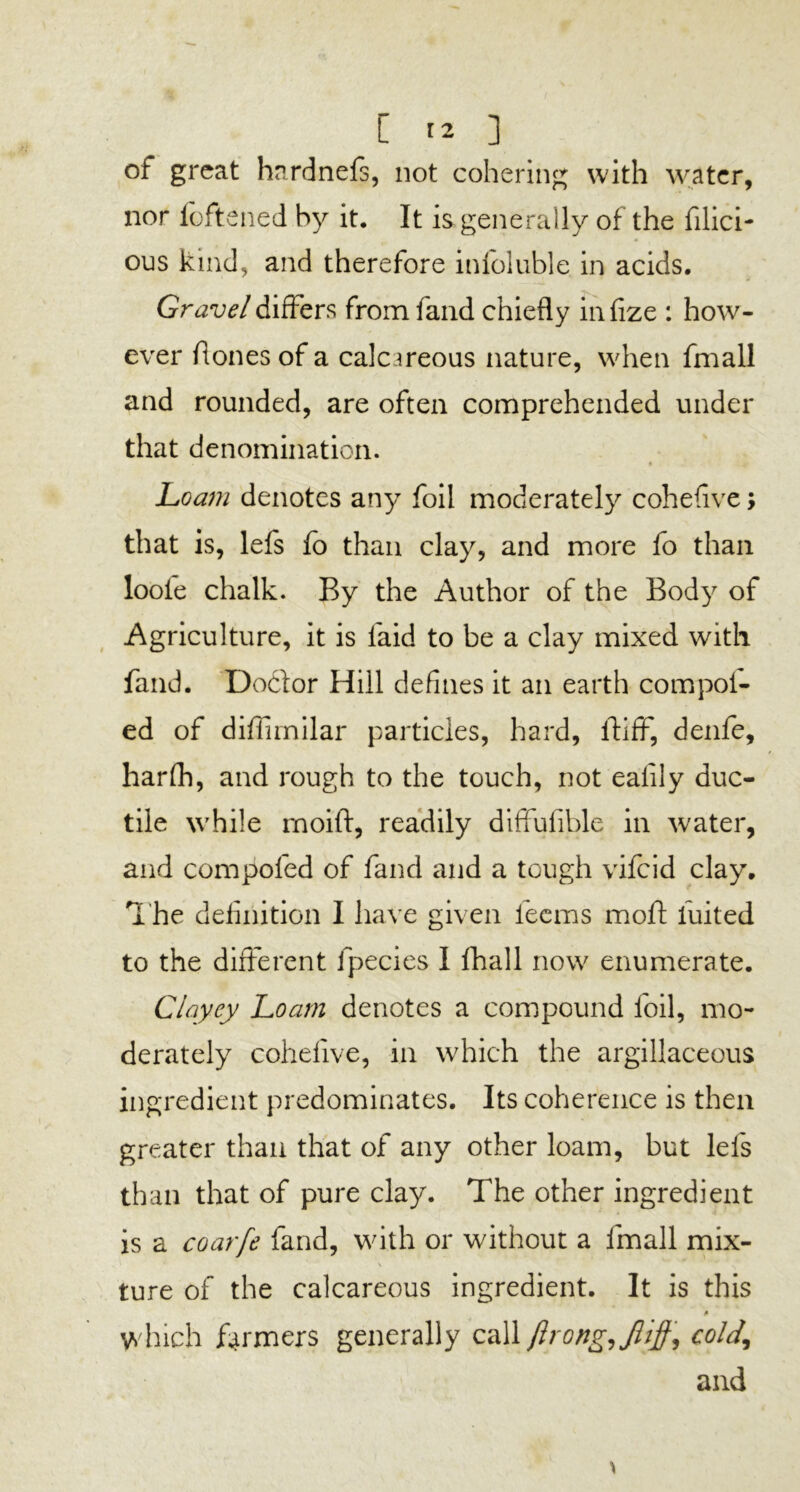 of great hardnefs, not cohering with water, nor foftened by it. It is generally of the fillet- * ous kind, and therefore infoluble in acids. Gravel differs from fand chiefly infize : how- ever fiones of a calcareous nature, when fmall and rounded, are often comprehended under that denomination. Loam denotes any foil moderately coheflve; that is, lefs fo than clay, and more fo than loofe chalk. By the Author of the Body of Agriculture, it is laid to be a clay mixed with fand. Doctor Hill defines it an earth com pol- ed of diflimilar particles, hard, itifF, denfe, harfh, and rough to the touch, not ealily duc- tile while rnoift, readily diffufible in water, and compofed of fand and a tough vifeid clay. The definition I have given leems molt luited to the different lpecies I lhall now enumerate. Clayey Loam denotes a compound foil, mo- derately cohelive, in which the argillaceous ingredient predominates. Its coherence is then greater than that of any other loam, but lefs than that of pure clay. The other ingredient is a coarfe fand, with or without a fmall mix- ture of the calcareous ingredient. It is this <• which farmers generally call ftrong,JUff, cold,, and