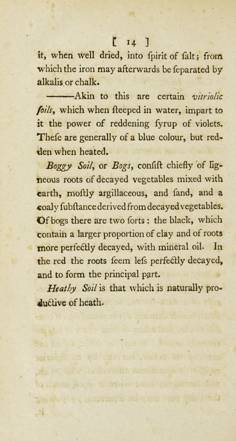 it, when well dried, into fpirit of fait; from which the iron may afterwards be feparated by alkalis or chalk. Akin to this are certain vitriolic foils, which when fteeped in water, impart to it the power of reddening fyrup of violets. Thefe are generally of a blue colour, but red- den when heated. Boggy Soil, or Bogs, confift chiefly of lig- neous roots of decayed vegetables mixed with earth, moftly argillaceous, and fand, and a coaly fubftance derived from decayed vegetables. Of bogs there are two forts: the black, which contaih a larger proportion of clay and of roots more perfeftly decayed, with mineral oil. In the red the roots feem lefs perfedly decayed, and to form the principal part. Heathy Soil is that which is naturally pro- duftive of heath*