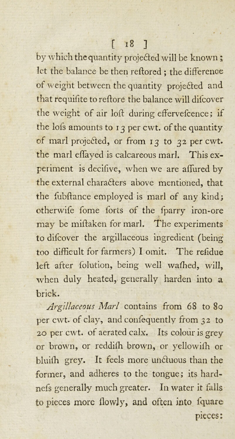 by which the quantity proje£ted will be known i let the balance be then reftored : the difference of weight between the quantity projected and that requifite to reftore the balance will difeover the weight of air loft during effervefcence; if the lofs amounts to 13 per cwt. of the quantity of marl proje6ied, or from 13 to 32 per cwt. the marl eftayed is calcareous marl. This ex- periment is decifive, when we are allured by the external chara&ers above mentioned, that the fubftance employed is marl of any kind; otherwife fome forts of the fparry iron-ore may be miftaken for marl. The experiments to difeover the argillaceous ingredient (being too difficult for farmers) I omit. The refidue left after folution, being well wafhed, will, when duly heated, generally harden into a brick. Argillaceous Marl contains from 68 to 80 per cwt. of clay, and confequently from 32 to 20 per cwt. of aerated calx. Its colour is grey or brown, or reddifh brown, or yellowifh or bluifh grey. It feels more unfluous than the former, and adheres to the tongue; its hard- nefs generally much greater. I11 water it falls to pieces more flowJy, and often into lquare pieces: