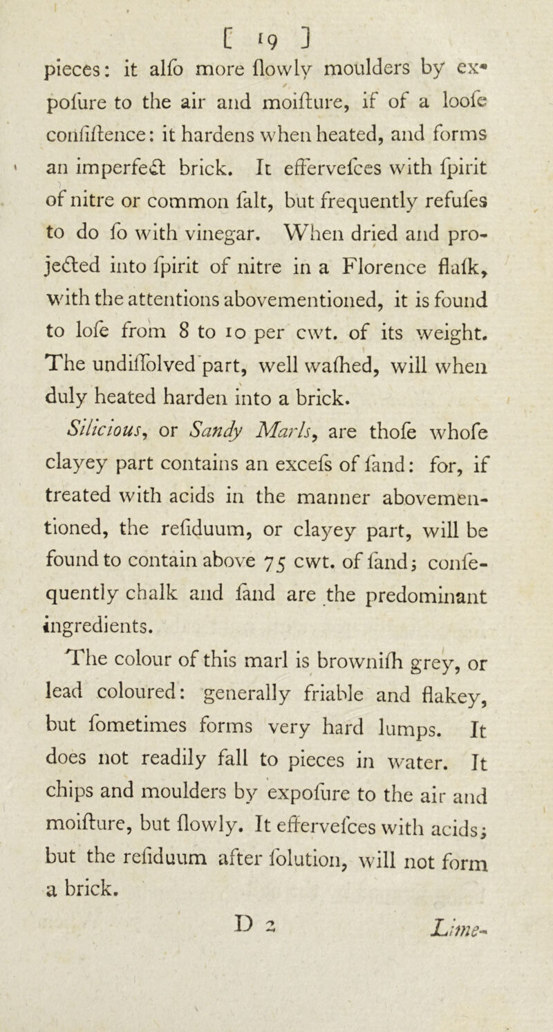 [ >9 3 pieces: it alfo more flowlv moulders by ex* /, polure to the air and moifture, if of a loofe coiiliftence: it hardens when heated, and forms an imperfect brick. It effervefces with fpirit of nitre or common fait, but frequently refules to do fo with vinegar. When dried and pro- jected into fpirit of nitre in a Florence flalk, with the attentions abovementioned, it is found to lofe from 8 to io per cwt. of its weight. i The undiftolved part, well walhed, will when duly heated harden into a brick. SihciouSj or Sandy Maids, are thole whofe clayey part contains an excefs of land: for, if treated with acids in the manner abovemen- tioned, the refiduum, or clayey part, will be found to contain above 75 cwt. of fand; confe- quently chalk and fand are the predominant ingredients. The colour of this marl is brownifh grey, or lead coloured: generally friable and flakey, but fometimes forms very hard lumps. It does not readily fall to pieces in water. It chips and moulders by expofure to the air and moifture, but (lowly. It effervefces with acids; but the refiduum after folution, will not form a brick. D a Lime-