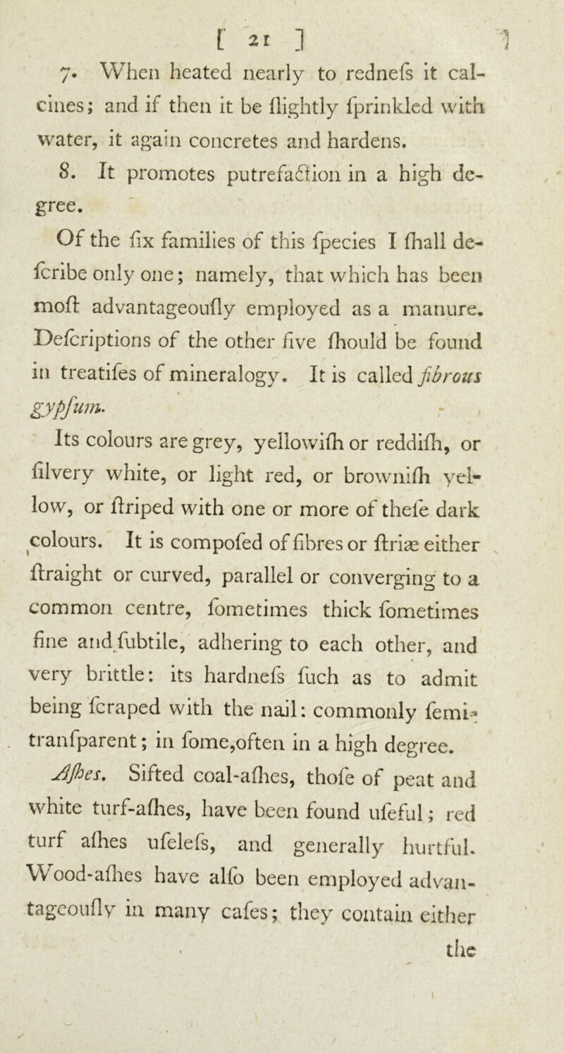 7. When heated nearly to rednefs it cal- cines; and if then it be (lightly fprinkled with water, it again concretes and hardens. 8. It promotes putrefaction in a high de- gree. Of the fix families of this fpecies I fhall de- (bribe only one; namely, that which has been moil: advantageoufly employed as a manure. Defcriptions of the other five (hould be found in treatifes of mineralogy. It is called fibrous « gypfum. Its colours are grey, yellowifh or reddifh, or filvery white, or light red, or brownifh yel- low, or ilriped with one or more of thefe dark colours. It is compofed of fibres or jftri^e either Ilraight or curved, parallel or converging to a common centre, fometimes thick fometimes fine and fubtile, adhering to each other, and very brittle: its hardnefs fuch as to admit being fcraped with the nail: commonly femi* ti anfparent; in (ome,often in a high degree. jtifoes. Sifted coal-a(hes, thofe of peat and white turf-afhes, have been found ufeful; red turf allies ufelefs, and generally hurtful. Wood-allies have alfo been employed advan- tageoufiy in many cafes; they contain either the