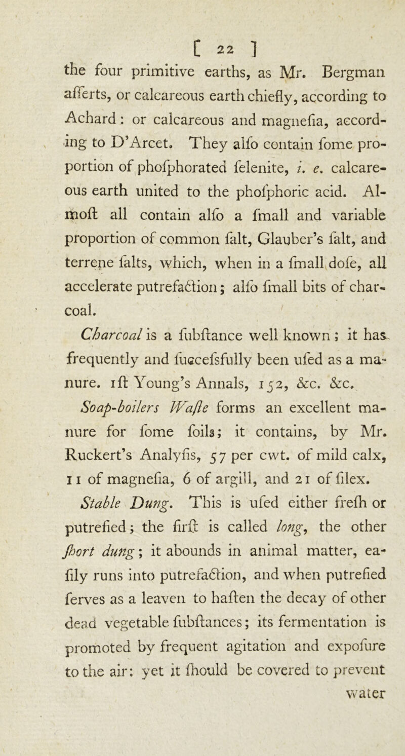 the four primitive earths, as Mr, Bergman afferts, or calcareous earth chiefly, according to Achard: or calcareous and magnefia, accord- ing to D’Arcet. They alfo contain fome pro- portion of phofphorated felenite, u e. calcare- ous earth united to the phofphoric acid. Al- naoft all contain alfo a fmall and variable proportion of common fait, Glauber’s fait, and terrene ialts, which, when in a fmall dofe, all accelerate putrefaction; alfo fmall bits of char- coal. Charcoal is a fubfiance well known ; it has. frequently and fuccefsfully been ufed as a ma- nure. ift Young’s Annals, 152, &c. &c. Soap-boilers JVafle forms an excellent ma- nure for fome foils; it contains, by Mr. Ruckert’s Analyfis, 57 per cwt. of mild calx, 11 of magnefia, 6 of argill, and 21 of filex. Stable Dung. This is ufed either frefh or putrefied; the firft is called long, the other Jhort dung; it abounds in animal matter, ea- fily runs into putrefaction, and when putrefied ferves as a leaven to haften the decay of other dead vegetable fubftances; its fermentation is promoted by frequent agitation and expofure to the air: yet it fhould be covered to prevent water