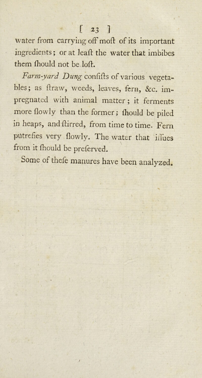 water from carrying off moil: of its important ingredients; or at Jeaft the water that imbibes them fhould not be loft. Farm-yard Dung confifts of various vegeta- bles; as ftraw, weeds, leaves, fern, &c. im- pregnated with animal matter; it ferments more flowly than the former; fliould be piled in heaps, andftirred, from time to time. Fern putrefies very flowly. The water that hides from it fhould be preferved. Some of thefe manures have been analyzed. fr f /