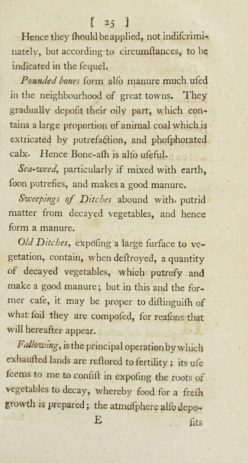 Hence they (hould be applied, not indifcrimi- natcly, but according to circumitances, to be indicated in the fequel. Pounded bones form aho manure much ufed in the neighbourhood of great towns. They gradually depofit their oily part, which con- tains a large proportion of animal coal which is % * extricated by putrefaction, and phofphorated calx. Hence Bone-alh is alfo ufeful. Sea-weed, particularly if mixed with earth, foon putrefies, and makes a good manure. Sweepings of Ditches abound withr putrid matter from decayed vegetables, and hence form a manure. Old Ditches, expofing a large furface to ve- getation, contain, when deftroyed, a quantity of decayed vegetables, which putrefy and make a good manure; but in this and the for- mer cafe, it may be proper to diftinguifh of what foil they are compofed, for reafons that will hereafter appear. i * Fallowing, is the principal operation by which exhaufted lands are reftored to fertility; its ufe teems to me to confifi: in expofing the roots of .vegetables to decay, whereby food for a frelh. growth is prepared; the atmofphere alfo depo- E fits