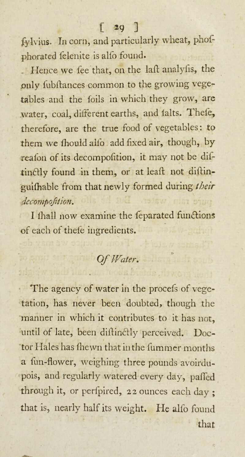 [ *9 ] fylvius. In corn, and particularly wheat, phoi- phorated felenite is alfo found. . Hence we fee that, on the lall: analylls, the only fubftances common to the growing vege- tables and the foils in which they grow, are water, coal, different earths, and falts. Thefe, therefore, are the true food of vegetables: to them we fhonld alio add fixed air, though, by reafon of its decompofition, it may not be dif- tindlly found in them, or at leaft not diftin- guifhable from that newly formed during their decompofition. I lhall now examine the feparated functions of each of thefe ingredients. Of Water. w % The agency of water in the procefs of vege- tation, has never been doubted, though the manner in which it contributes to it has not, until of late, been diltincHy perceived. Doc- tor Hales has fhewn that in the fummer months a fun-flower, weighing three pounds avoirdu- pois, and regularly watered every day, palled through it, or perlpired, 22 ounces each day ; that is, nearly half its weight. He alfo found that