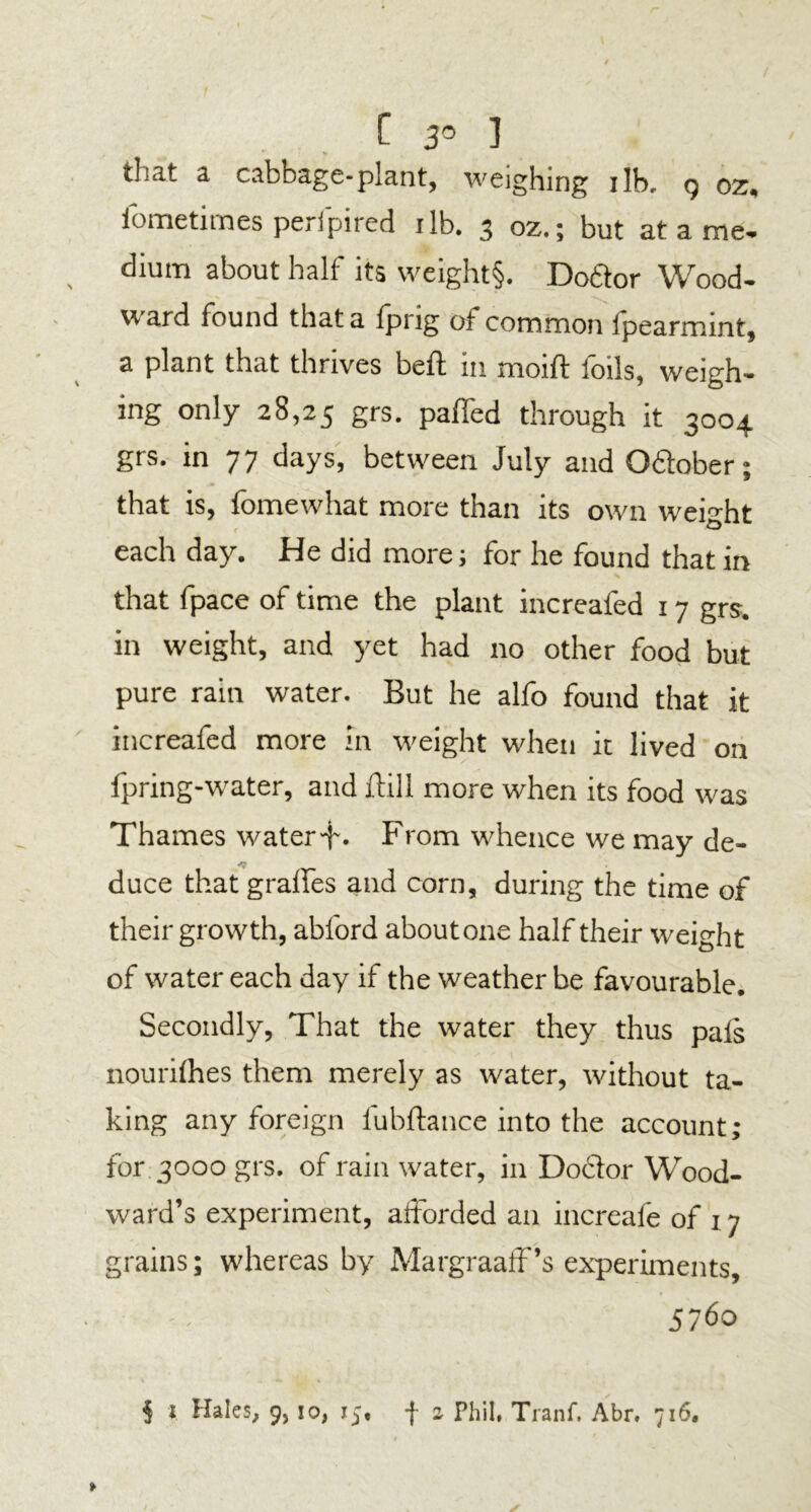 C 3° 3 that a cabbage-plant, weighing ilb. g oz. iometimes perfpired ilb. 3 oz.; but at a me. dium about half its weight§. Dobtor Wood- ward found that a fprig of common fpearmint, a plant that thrives belt in moift foils, weigh- ing only 28,25 Srs- paffed through it 3004 grs. in 77 days, between July and 0<5tober; that is, fomewhat more than its own weight each day. He did more; for he found that in that fpace of time the plant increafed 17 grs. in weight, and yet had no other food but pure rain water. But he alfo found that it increafed more in weight when it lived on lpring-water, and ftill more when its food was Thames water4-. From whence we may de- duce that grades and corn, during the time of their growth, abford about one half their weight of water each day if the weather be favourable. Secondly, That the water they thus pals nourifhes them merely as water, without ta- king any foreign fubftance into the account; for 3000 grs. of rain water, in Doctor Wood- ward’s experiment, afforded an increafe of 17 grains; whereas by Margraaff’s experiments, 5760