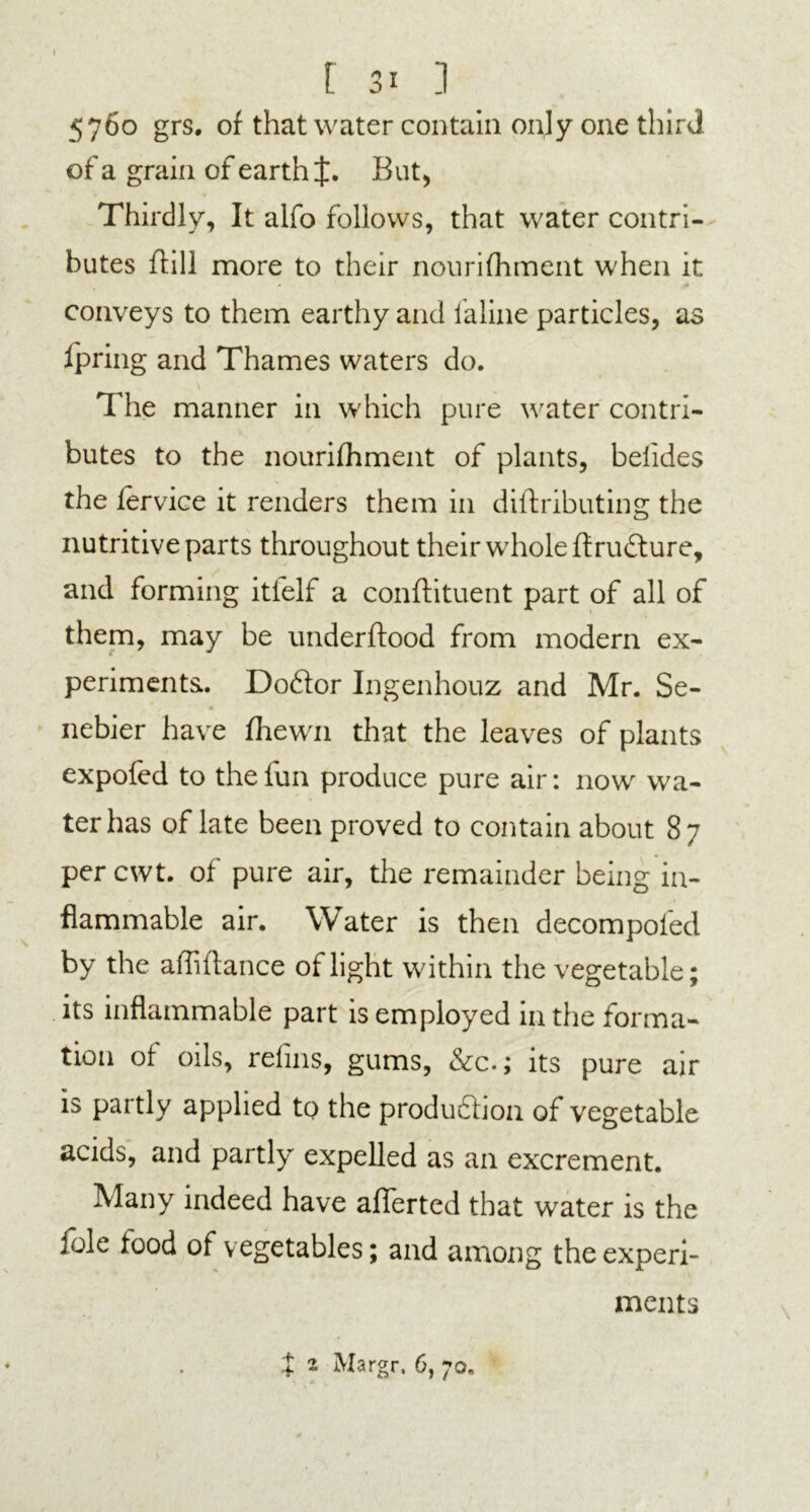 5760 grs. of that water contain only one third of a grain of earth f. But, Thirdly, It alfo follows, that water contri- butes ftill more to their nourifhment when it conveys to them earthy and laline particles, as lpring and Thames waters do. The manner in which pure water contri- butes to the nourifhment of plants, belides the fervice it renders them in diftributing the nutritive parts throughout their whole ftru&ure, and forming itielf a conftituent part of all of them, may be underftood from modem ex- periments. Doftor Ingenhouz and Mr. Se- A nebier have fhewn that the leaves of plants expofed to the fun produce pure air: now wa- ter has of late been proved to contain about 87 per cwt. of pure air, the remainder being in- flammable air. Water is then decompofed by the affiftance of light within the vegetable; its inflammable part is employed in the forma- tion of oils, refins, gums, &c.; its pure air is partly applied to the production of vegetable acids, and partly expelled as an excrement. Many indeed have aflferted that water is the foie food of vegetables; and among the experi- ments X 2 Margr. 6, 70.