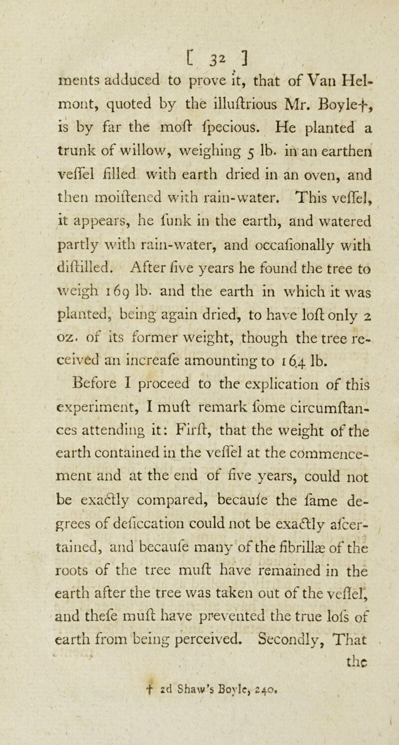 / C 32 ] ments adduced to prove it, that of Van Hel- mont, quoted by the illuftrious Mr. Boylef, is by far the moft fpecious. He planted a trunk of willow, weighing 5 lb. in an earthen veffel filled with earth dried in an oven, and then moiftened with rain-water. This veffel, it appears, he funk in the earth, and watered partly with rain-water, and occafionally with diftilled. After five years he found the tree to weigh 169 lb. and the earth in which it was planted, being again dried, to have loft only 2 oz. of its former weight, though the tree re- ceived an increafe amounting to 16,4 lb. Before I proceed to the explication of this experiment, I muft remark fome circumftan- ces attending it: Firft, that the weight of the earth contained in the veffel at the commence- ment and at the end of five years, could not be exactly compared, becaule the fame de- » 1 grees of defecation could not be exactly afeer- tained, and becaule many of the fihrillas of the roots of the tree muft have remained in the earth after the tree was taken out of the veftel, and thefe muft have prevented the true lofs of earth from being perceived. Secondly, That the f 2d Shaw’s Boyle, 240.