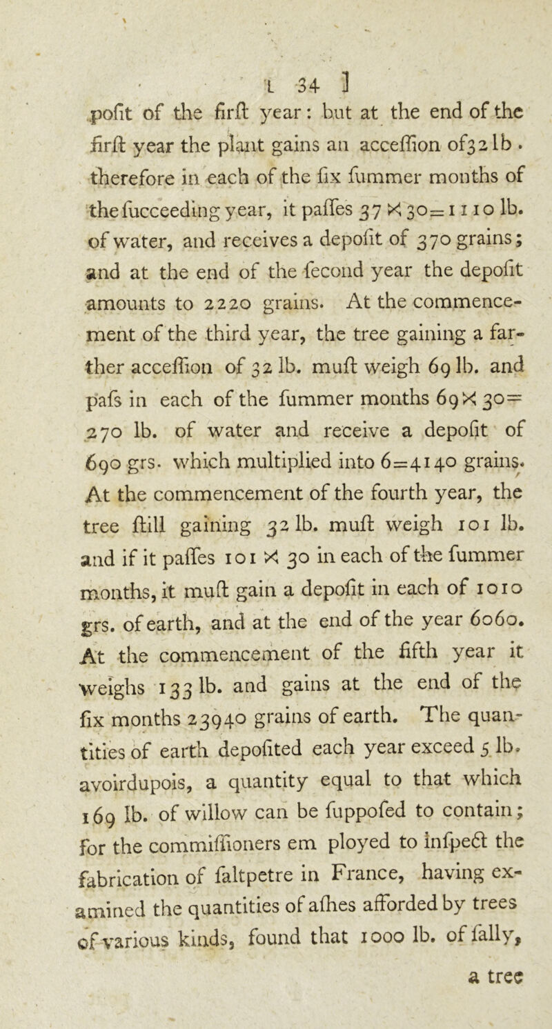 pofit of the firft year: but at the end of the iirft year the plant gains an acceflion of32lb . therefore in each of the fix fummer months of thefucceeding year, it paflfes 37 X 30=1110 lb. of water, and receives a depofit of 370 grains; and at the end of the fecond year the depofit V. •. \ amounts to 2220 grains. At the commence- ment of the third year, the tree gaining a far- ther acceffion of 32 lb. muff weigh 69 lb. and pafs in each of the fummer months 69 X 30= 270 lb. of water and receive a depofit of 690 grs. which multiplied into 6=4140 grains. At the commencement of the fourth year, the tree ftill gaining 321b. mufl weigh 101 lb. and if it paftes 101 X 30 in each of the fummer months, it muft gain a depofit in each of 1010 grs. of earth, and at the end of the year 6060. At the commencement of the fifth year it Weighs 133 lb. and gains at the end of the fix months 23940 grains of earth. The quan- tities of earth depofited each year exceed 5 lb. avoirdupois, a quantity equal to that which 169 lb. of willow can be fuppofed to contain; for the commiffioners em ployed to infpeft the fabrication of faltpetre in France, having ex- amined the quantities of allies afforded by trees of various kinds, found that 1000 lb. of fally. a tree