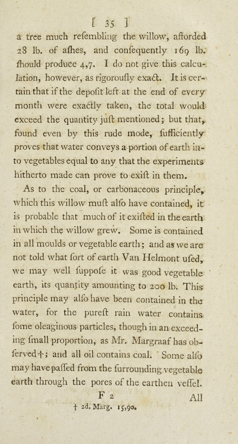 a tree much refembling the willow, afforded 28 lb. of allies, and confequently 169 lb. fhould produce 4,7. I do not give this calcu- lation, however, as rigoroufly exaft. It is cer- tain that if the depofitleft at the end of every month were exadllv taken, the total would exceed the quantity juft mentioned; but that, found even by this rude mode, lufficiently proves that water conveys a portion of earth in- to vegetables equal to any that the experiments hitherto made can prove to exift in them. As to the coal, or carbonaceous principle, * \ which this willow mud alfo have contained, it is probable that much of it exifted in the earth in which the willow grew. Some is contained in all moulds or vegetable earth; and as we are not told what fort of earth Van Helmont ufed, we may well fuppofe it was good vegetable earth, its quantity amounting to 200 lb. This principle may alfo have been contained in the water, for the pureft rain water contains fome oleaginous particles, though in an exceed- ing fmall proportion, as Mr. Margraaf has ob- lerved-f; and all oil contains coal. Some alfo may have palled trom the furrounding vegetable earth through the pores of the earthen velfel. F 2 f 2d, Marg, 15,90* #