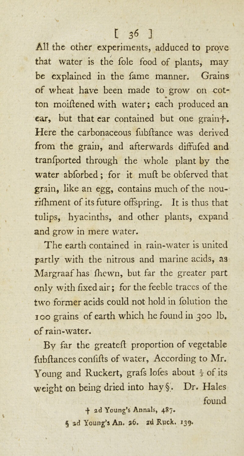 [ 3$ 3 All the other experiments, adduced to prove that water is the foie food of plants, may be explained in the fame manner. Grains of wheat have been made to grow on cot- ton moiftened with water; each produced an i • ear, but that ear contained but one grainf'. Here the carbonaceous fubftance was derived from the grain, and afterwards diffufed and tranfported through the whole plant by the water abforbed; for it mud be obferved that grain, like an egg, contains much of the nou- rifhment of its future offspring. It is thus that tulips, hyacinths, and other plants, expand and grow in mere water. The earth contained in rain-water is united partly with the nitrous and marine acids, as Margraaf has fhewn, but far the greater part only with fixed air; for the feeble traces of the two former acids could not hold in folution the ioo grains of earth which he found in 300 lb, of rain-water. By far the greateft proportion of vegetable fubftances conlifts of water, According to Mr. Young and Ruckert, grafs lofes about ? of its weight on being dried into hay§. Dr. Hales found ad Young’s Annals, 487.