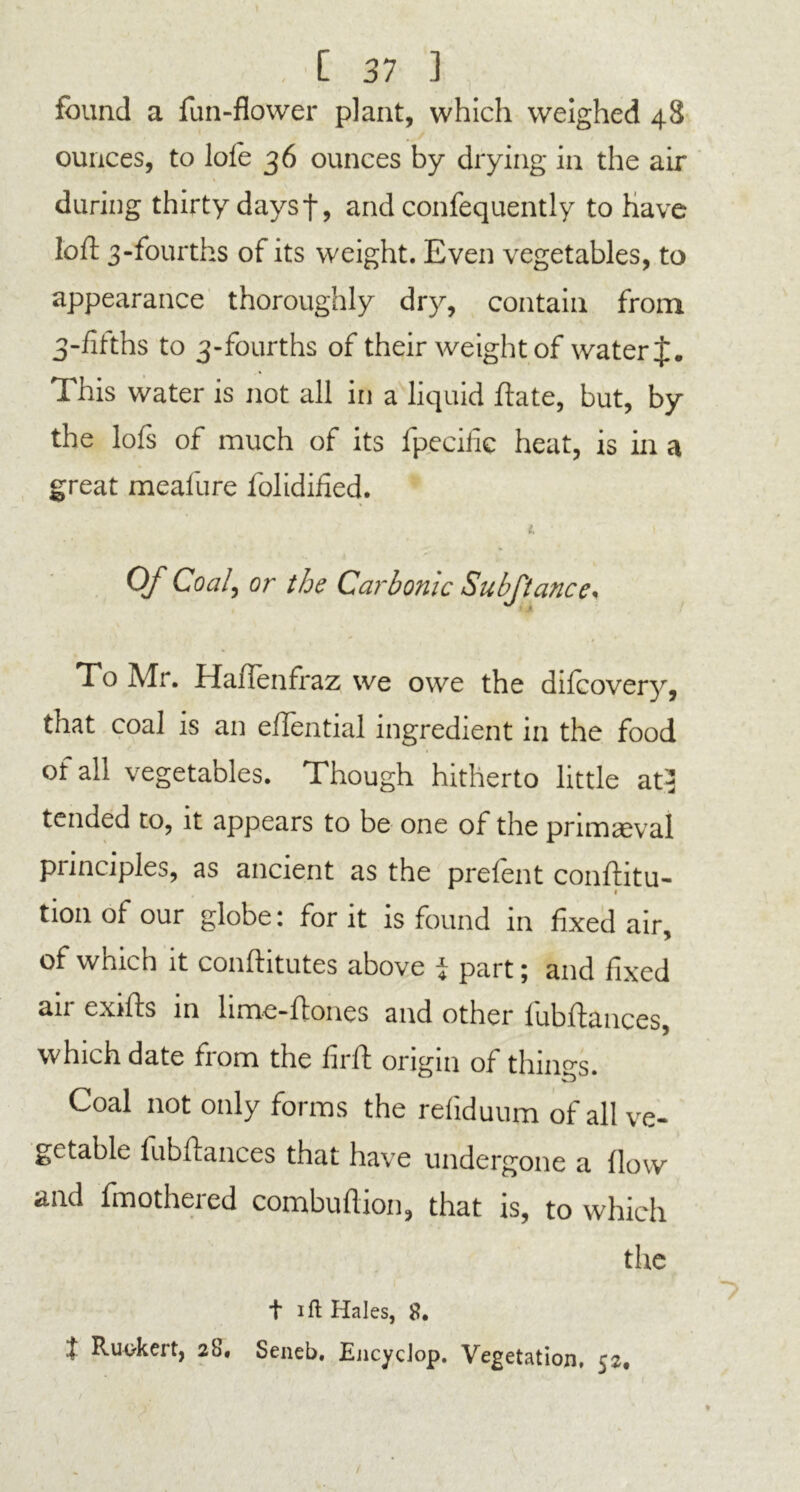 found a fun-flower plant, which weighed 48 ounces, to lole 36 ounces by drying in the air 1 during thirty daysf, and confequently to have loft 3-fourths of its weight. Even vegetables, to appearance thoroughly dry, contain from 3-fifths to 3-fourths of their weight of water J. This water is not all in a liquid ftate, but, by the lofs of much of its fpeciiie heat, is in a great meafure folidified. i. / Of Coal, or the Carbonic Subftance* To Air. Haifenfraz we owe the dilcovery, that coal is an eftential ingredient in the food of all vegetables. Though hitherto little atj tended to, it appears to be one of the primaeval principles, as ancient as the prefent conftitu- I tion of our globe: for it is found in fixed air, of which it conftitutes above i part; and fixed air exifts in lime-ftones and other fubftances, which date from the lirft origin of things. Coal not only forms the reliduum of all ve- getable fubftances that have undergone a flow and fmothered combuftion, that is, to which the t i ft Hales, 8. t Ruokert, 28, Seneb. EncycJop. Vegetation, 52,