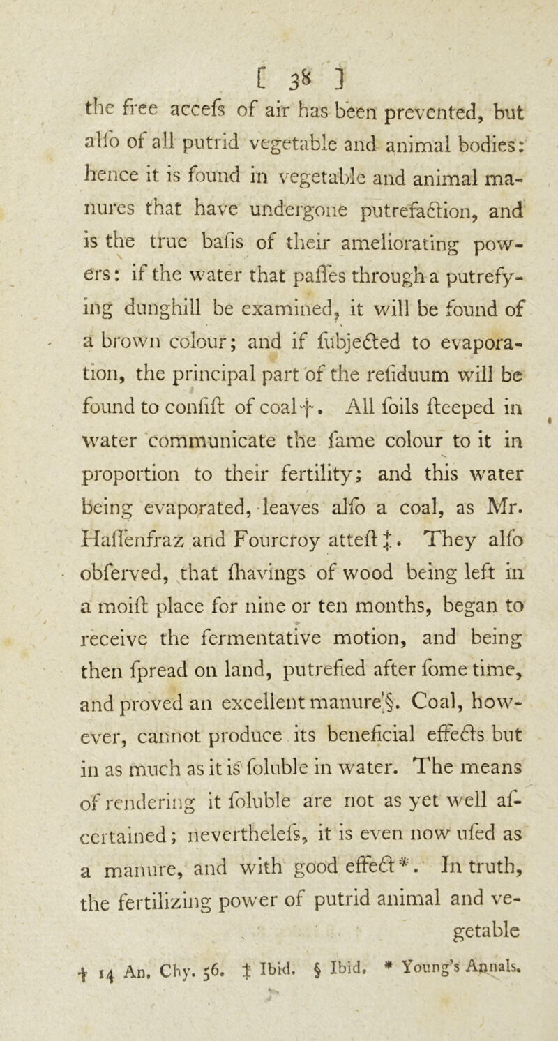 C ] the free accefs of air has been prevented, but alio oi all putrid vegetable and animal bodies: hence it is found in vegetable and animal ma- nures that have undergone putrefa&ion, and is the true balls of their ameliorating pow- ers: if the water that paffes through a putrefy- ing dunghill be examined, it will be found of a brown colour; and if fubjefted to evapora- tion, the principal part of the refiduum will be found to conlift of coal-f. All foils fteeped in water communicate the fame colour to it in proportion to their fertility; and this water being evaporated, leaves alfb a coal, as Mr. Haflenfraz and Fourcroy atteft *. They alfo obferved, that fhavings of wood being left in a moift place for nine or ten months, began to receive the fermentative motion, and being then fpread on land, putrefied after feme time, and proved an excellent manure^. Coal, how- ever, cannot produce its beneficial effefts but in as much as it foluble in water. The means of rendering it foluble are not as yet well as- certained ; lieverthelefs, it is even now ufed as a manure, and with good effeft *. In truth, the fertilizing power of putrid animal and ve- getable