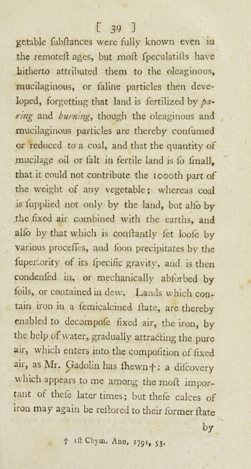 getable fubftances were fully known even iu the remoteft ages, but moft fpeculatifts have hitherto attributed them to the oleaginous, mucilaginous, or laline particles then deve- loped, forgetting that land is fertilized by pa- ring and burning, though the oleaginous and mucilaginous particles are thereby confumed or reduced to a coal, and that the quantity of mucilage oil or fait in fertile land is fo fmall, / that it could not contribute the 1000th part of the weight of any vegetable; whereas coal is fupplied not only - by the land, but alio by .the fixed air combined with the earths, and alio by that which is conftantly let loofe by various procefles, and foon precipitates by the fuperiority of its lpecific gravity, and is then condenled in, or mechanically abforbed by foils, or contained in dew. Lands which con- tain iron in a femicalcined Hate, are thereby enabled to decompofe fixed air, the iron, by the help of water, gradually attracting the pure air, which enters into the compofition of fixed an, as IVXi, Oadolin has fhewnft. a dilcovery which appears to me among the moft impor- tant of thele later times; but thele calces of iron may again be reftored to their former ftate by t 'ft chym. Ann, 1791, 53.