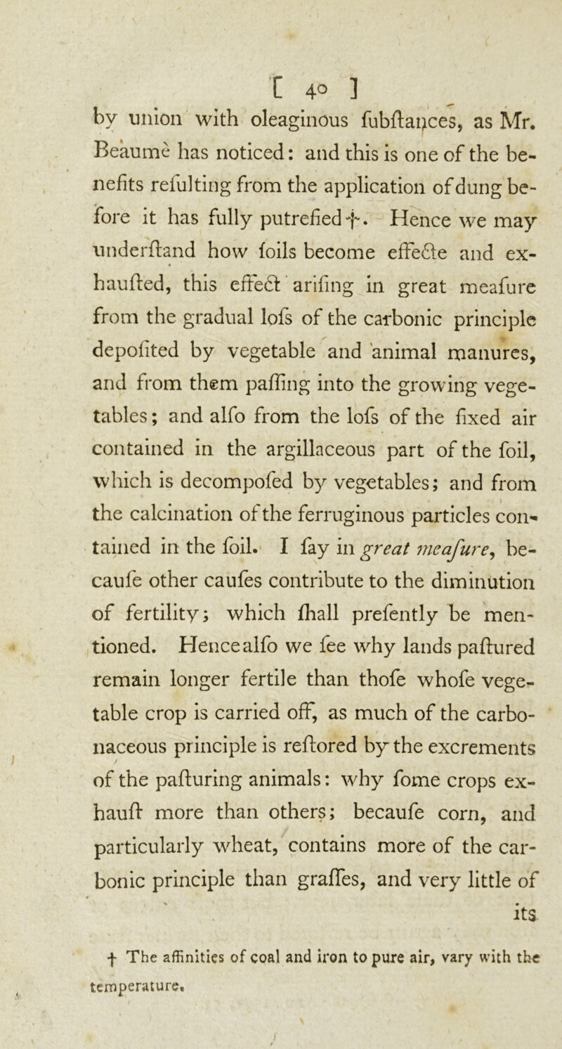 by union with oleaginous fubflauces, as Mr. Beaume has noticed: and this is one of the be- nefits refulting from the application of dung be- fore it has fully putrefied -f. Hence we may underftand how foils become effedle and ex- haufted, this effect arifing in great meafure from the gradual lofs of the carbonic principle 4k depolited by vegetable and animal manures, and from them palling into the growing vege- tables ; and alfo from the lofs of the fixed air contained in the argillaceous part of the foil, which is decompofed by vegetables; and from the calcination of the ferruginous particles con- tained in the foil. I fay in great meafure, be- caufe other caufes contribute to the diminution of fertility; which fhall prefently be men- tioned. Hence alfo we fee why lands paftured remain longer fertile than thofe whofe vege- table crop is carried off, as much of the carbo- naceous principle is reftored by the excrements of the pafturing animals: why fome crops ex- hauft more than others; becaufe corn, and particularly wheat, contains more of the car- bonic principle than graflfes, and very little of 0 its . V * v .4 f The affinities of coal and iron to pure air, vary with the temperature.