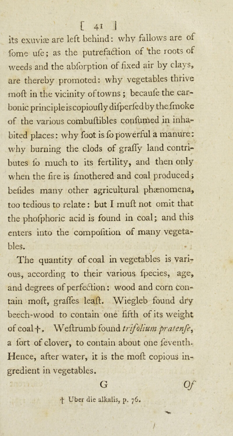 its exuviae are left behind: why fallows are of fome ufe; as the putrefaction of ’the roots of weeds and the abforption of fixed air by clays, are thereby promoted: why vegetables thrive moll: in the vicinity of towns ; becaufe the car- bonic principle is copioufiy difperfedby thefmoke of the various combuftibles confumed in inha- bited places: why foot is fo powerful a manure: • rt - * why burning the clods of graffy land contri- butes lo much to its fertility, and then only when the fire is imothered and coal produced; befides many other agricultural phenomena, too tedious to relate : but I muft not omit that the phofphoric acid is found in coal; and this enters into the composition of many vegeta- bles. * . The quantity of coal in vegetables is vari- ous, according to their various fpecies, age, and degrees of perfection: wood and corn con- tain moft, gralfes leaft. Wiegleb found dry beech-wood to contain one fifth of its weight of coal f. Weftrumb found trifolium pratenfe, a fort of clover, to contain about one feventh. Hence, after water, it is the moft copious in- gredient in vegetables. G Of Uber die alkalis, p. 76, /