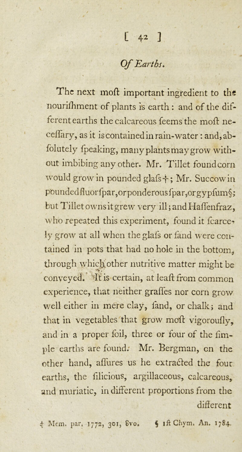 Of.Earths. % i The next moft important ingredient to the nourifhment of plants is earth : and of the dif- ferent earths the calcareous feems the moft ne- celfary, as it is contained in rain-water: and,ab- folutely Ipeaking, many plants may grow with- out imbibing any other. Mr. Tillet found corn would grow in pounded glafs-f; Mr. Succowin « . * pounded fluorfpar,or ponderous fpar, or gypfum§ but Tillet owns it grew very ill; and Haffenfraz, who repeated this experiment, found it fcarce^ v ly grow at all when the glafs or land were con- tained in pots that had no hole in the bottom, through which,other nutritive matter might be conveyed. Tt is certain, at leaft from common experience, that neither graffes nor corn grow well either in mere clay, land, or chalk; and that in vegetables that grow moil: vigoroufly, and in a proper foil, three or four of the Am- ple earths are found; Mr. Bergman, cn the other hand, allures us he ex traded the four earths, the filicious, argillaceous, calcareous, and muriatic, indifferent proportions from the different 4 Mem. par, 1772, 301, Svo. § 1 ft Chym. An. 1784 s# •