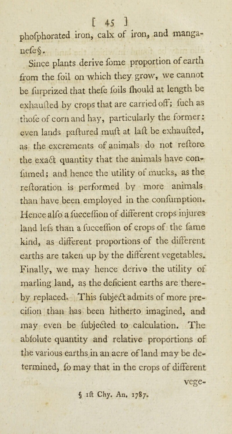 / [ 45 ] phofphorated iron, calx of non, and manga* nefe§. Since plants derive fome proportion of earth from the foil on which they grow, we cannot be furprized that thefe loils fhould at length be exhaufted by crops that are carried oh; luch as thole of corn and hay, particularly the former: even lands paftured muft at laft be exhaufted, as the excrements of animals do not reftore the exa6t quantity that the animals have con- fumed; and hence the utility ot mucks, as the re flora tion is performed by more animals than have been employed in the confumption. Hence alfo a fuccelfion of different crops injures land lefs than a fuccelfion of crops of the fame kind, as different proportions of the different earths are taken up by the different vegetables. Finally, we may hence derive the utility of marling land, as the deficient earths are there- by replaced. This fubjeft admits of more pre- cifion than has been hitherto imagined, and may even be fubjecled to calculation. The abfolute quantity and relative proportions of the various earths in an acre of land may be de- termined, fo may that in the crops of different vege-