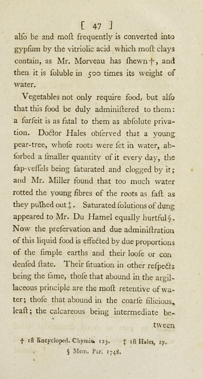 alfo be and moft frequently is converted into gypfum by the vitriolic acid which moft clays contain, as Mr. Morveau has fhewn'f, and then it is foluble in 500 times its weight of water. Vegetables not only require food, but alfo that this food be duly adminiftered to them: a furfeit is as fatal to them as abfolute priva- tion. Doctor Hales oblerved that a young pear-tree, whole roots were fet in water, ab- fcrbed a fmaller quantity of it every day, the fap- veflels being faturated and clogged by it; and Mr. Miller found that too much water rotted the young fibres of the roots as fail as they pufhed out %. Saturated folutions of dung appeared to Mr. Du Hamel equally hurtful §. Now the prefervation and due adminiftration of this liquid food is effected by due proportions of the fimple earths and their loofe or con / denfed ftate. Their fituation in other refpefts being the fame, thole that abound in the argil- laceous principle are the moft retentive of wa- ter; thole that abound m the coarle lilioious, leaft; the calcareous being intermediate be- > tween f ift Encycloped. Chymio* 123. J 1 ft Hales, r/. § Mem. Par. 1748.