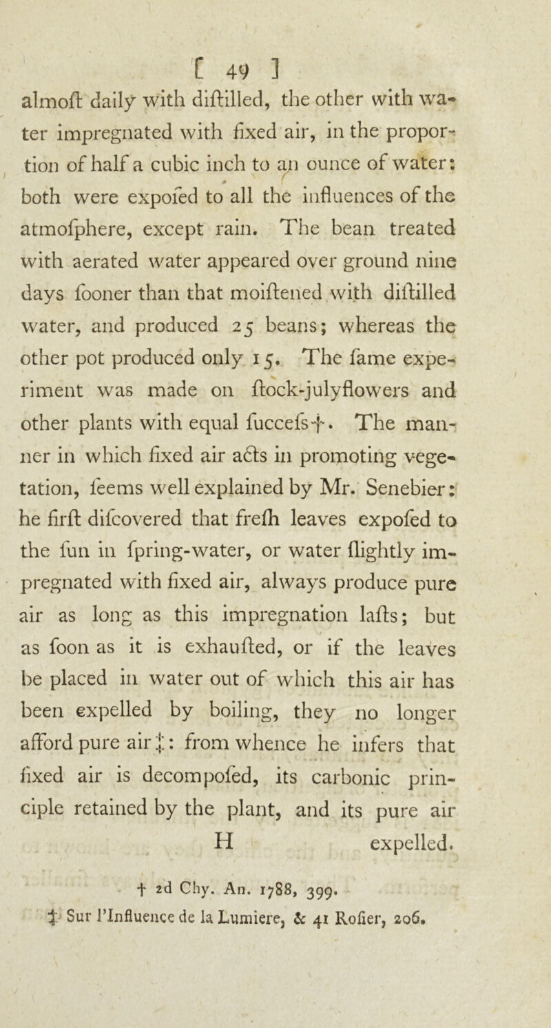 1 [ 49 ] almoft daily with diftilled, the other with wa- ter impregnated with fixed air, in the propor- tion of half a cubic inch to an ounce of water: I N f * both were expofed to all the influences of the atmofphere, except rain. The bean treated with aerated water appeared over ground nine days fboner than that moiftened with diftilled water, and produced 25 beans; whereas the other pot produced only 15, The fame expe- riment was made on ftock-julyflowers and other plants with equal fuccefs-f. The man- ner in which fixed air a6ts in promoting vege- tation, feems well explained by Mr. Senebier: he firft difcovered that frefh leaves expofed to the fun in fpring-water, or water (lightly im- pregnated with fixed air, always produce pure air as long as this impregnation lafts; but as foon as it is exhaufted, or if the leaves be placed in water out of which this air has been expelled by boiling, they no longer afford pure air J: from whence he infers that fixed air is decompofed, its carbonic prin- ciple retained by the plant, and its pure air H expelled. / * •> • 1 * f 2d Chy. An. 1788, 399. t Sur PInfiuencede laLumiere, & 41 Rofier, 206, J