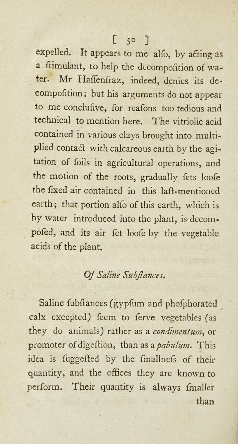[ 5° ] expelled. It appears to me alio, by a£Hng as a fiimulant, to help the decomposition of wa- ter. Air Haflenfraz, indeed, denies its de- compofition; but his arguments do not appear to me conclufive, for reafons too tedious and technical to mention here. The vitriolic acid contained in various clays brought into multi- plied conta£l with calcareous earth by the agi- tation of foils in agricultural operations, and the motion of the roots, gradually fets loofe the fixed air contained in this laft-mentioned earth; that portion alfo of this earth, which is by water introduced into the plant, is-decom- pofed, and its air fet loofe by the vegetable acids of the plant. Of Saline Subjlances. Saline fubftances (gypfum and phofphorated calx excepted) feem to ferve vegetables (as they do animals) rather as a con dimen turn, or promoter ofdigeftion, than as apabulum. This idea is fuggefted by the fmallnefs of their quantity, and the offices they are known to perform. Their quantity is always fmaller than