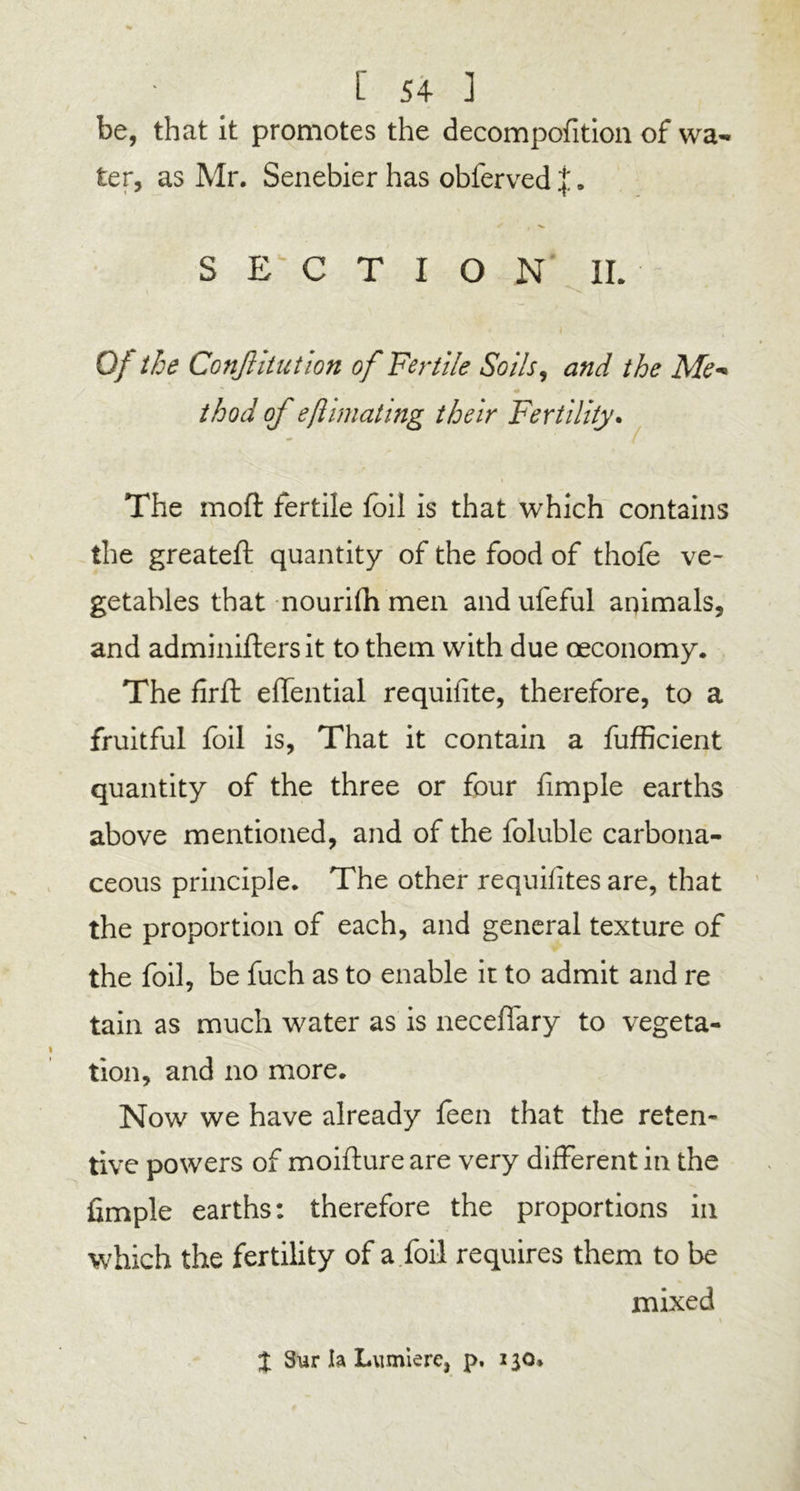 be, that it promotes the decompofition of wa- ter, as Mr. Senebier has obferved j „ SECTION IL Of the Conftitution of Fertile Soils, and the Me- thod of eflimating their Fertility. The moft fertile foil is that which contains the greateft quantity of the food of thofe ve- getables that nourifh men andufeful animals, and adminiflers it to them with due oeconomy. The firft effential requifite, therefore, to a fruitful foil is, That it contain a fufficient quantity of the three or four fimple earths above mentioned, and of the foluble carbona- ceous principle. The other requifites are, that the proportion of each, and general texture of the foil, be fuch as to enable it to admit and re tain as much water as is neceffary to vegeta- tion, and no more. Now we have already feen that the reten- tive powers of moifture are very different in the fimple earths: therefore the proportions in which the fertility of a foil requires them to be mixed X Sur h Lumiere, p. 2 30.