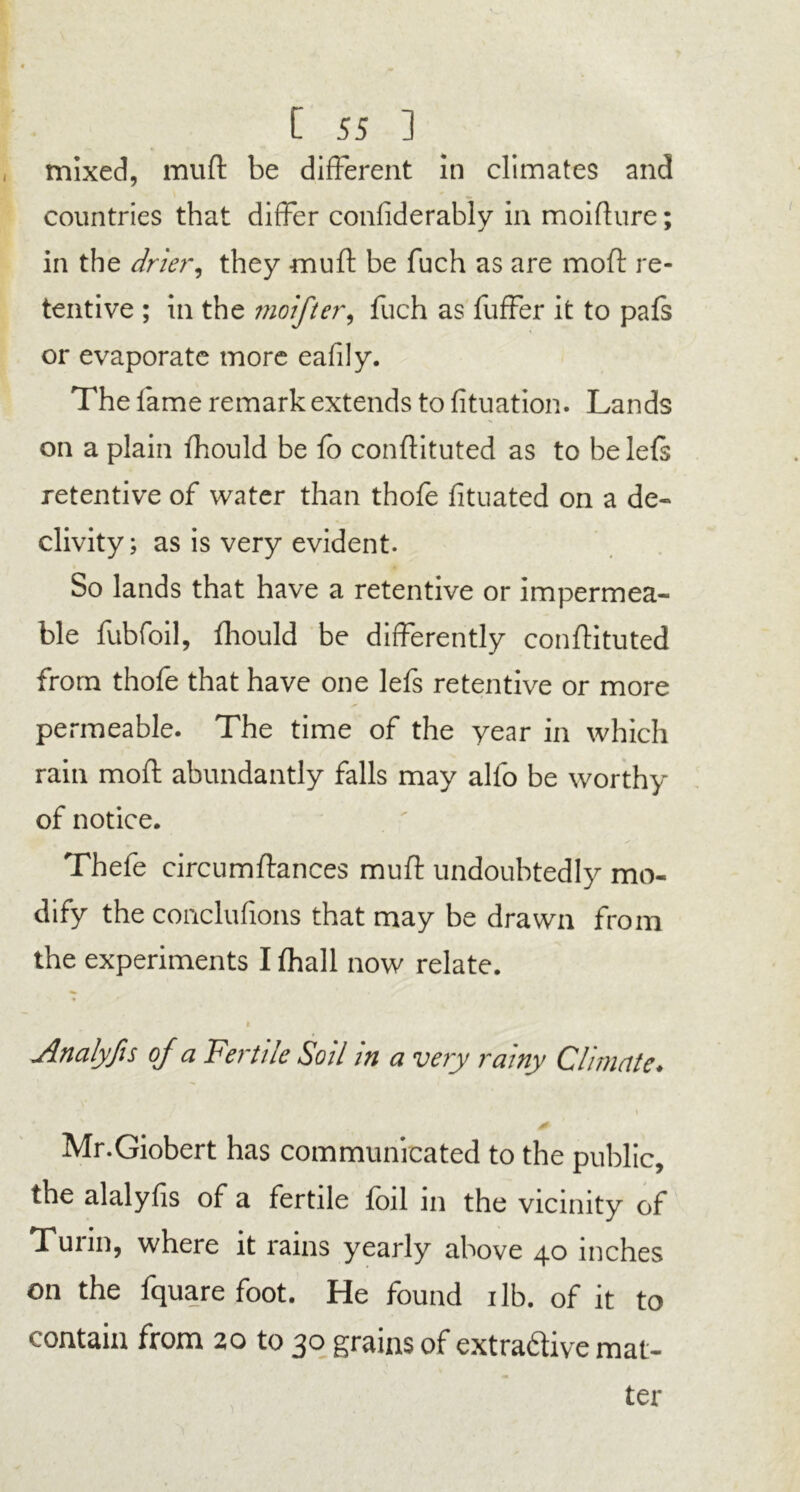 mixed, muft be different in climates and countries that differ confiderably in moifture; in the drier, they muft be fuch as are moft re- tentive ; in the moifter, fuch as fuffer it to pafs or evaporate more eafily. The fame remark extends to fituation. Lands on a plain fhould be fo conftituted as to belefs retentive of water than thofe fituated on a de- clivity; as is very evident. So lands that have a retentive or impermea- ble fubfoil, fhould be differently conftituted from thofe that have one lefs retentive or more permeable. The time of the year in which rain moft abundantly falls may alfo be worthy of notice. Thefe circumftances muft undoubtedly mo- dify the conclufions that may be drawn from the experiments I (hall now relate. i Analyfis of a Fertile Soil in a very rainy Climate♦ & Mr.Giobert has communicated to the public, the alalyfis of a fertile foil in the vicinity of Tunn, where it rains yearly above 40 inches on the fquare foot. He found ilb. of it to contain from 20 to 30 grains of extraftive mat-
