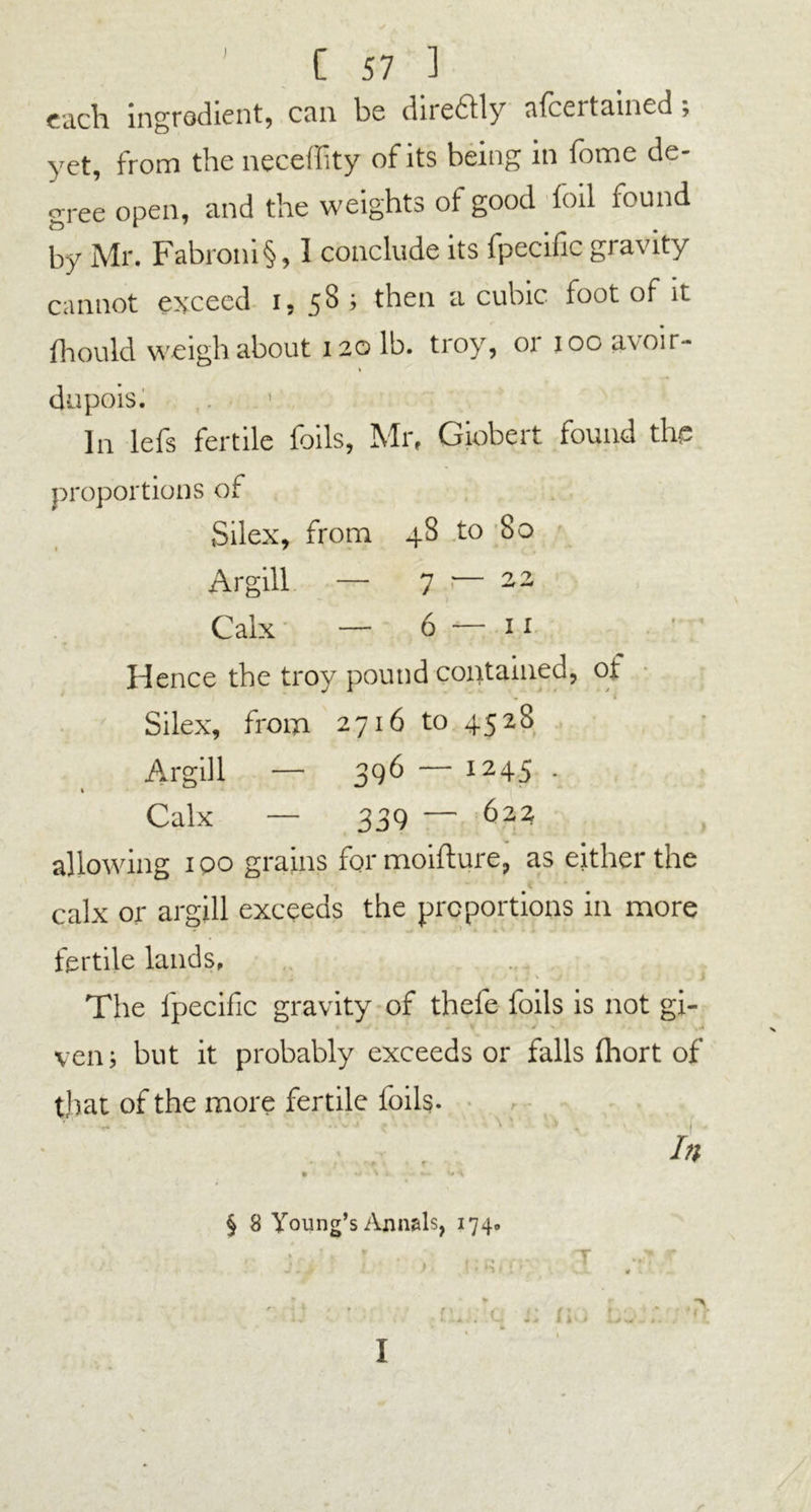 I / each ingredient, can be diredtly afeertained, yet, from the neceility of its being in fome de- gree open, and the weights of good foil found by Mr. Fabroni§, 1 conclude its fpecific gravity cannot exceed 1,58; then a cubic loot of it fhoukl weigh about 120 lb. troy, or 100 avoir- dupois. In lefs fertile foils, Mr, Giobert found the proportions of Silex, from 48 to So Argill — 7 ■— 22 Calx — 6 — 11 H ence the troy pound contained, ot Silex, from 2716 to 4528 Argill — 396 — 1245 . Calx — 339 — biz allowing 100 grains formoiflure, as either the calx or argill exceeds the proportions in more fertile lands. The fpecific gravity of thefe foils is not gi- t - V s >. .. ven; but it probably exceeds or falls (hort of that of the more fertile foils. '1 ^ . ;.‘v i \' v ^ . 1 In » V t •' v* ^ § 8 Young’s Annuls, 174. ; p. . T * r j.. ) ' i . * • /’ * ' i) ■ • ;m ;!q j: no bo::. ; ^ I