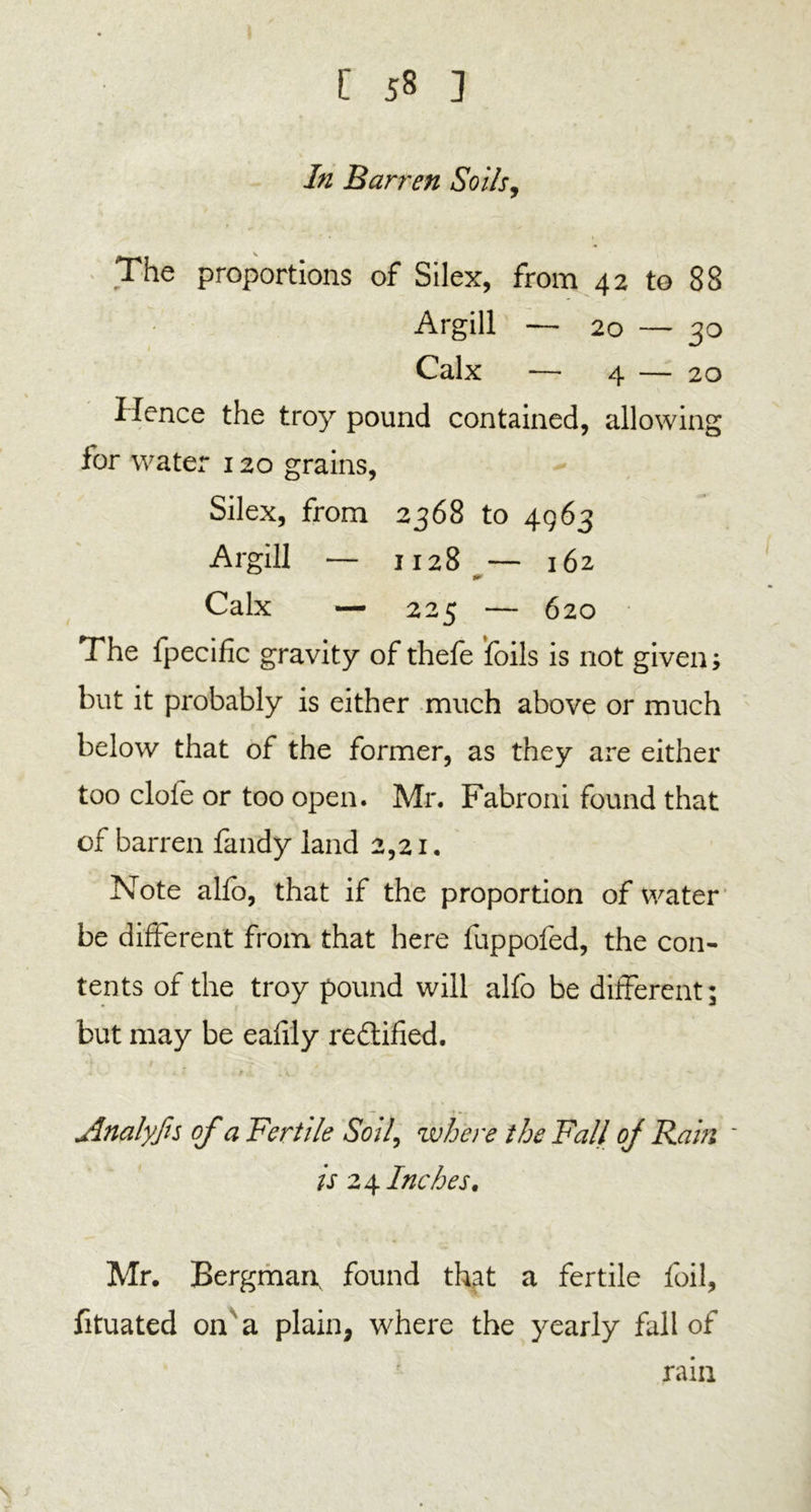 In Barren Soils, The proportions of Silex, from 42 to 88 Argill — 20 — 30 Calx — 4 — 20 Hence the troy pound contained, allowing for water 120 grains, Silex, from 2368 to 4963 Argill — 1128 — 162 Calx — 225 — 620 The fpecific gravity of thefe foils is not given; but it probably is either much above or much below that of the former, as they are either too dole or too open. Mr. Fabroni found that of barren fandy land 2,21. Note alfo, that if the proportion of water be different from that here fuppofed, the con- tents of the troy pound will alfo be different; but may be eafily rectified. Analyfis of a Fertile Soil, where the Fall oj Rain ~ is 24 Inches. Mr. Bergman found that a fertile foil, fituated on a plain, where the yearly fall of rain