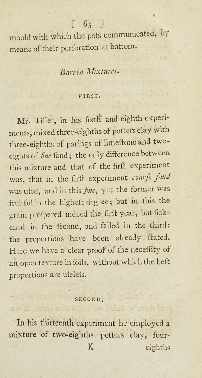 mould with which the pots communicated, by means of their perforation at bottom. \ I • Barren Mixtures. k FIRST* Mr. Tillet, in his fixtli and eighth experi- ments, mixed three-eighths of potters clay with three-eighths of parings of limeftone and two- eights of fine fand; the only difference between this mixture and that of the firft experiment was, that in the firft experiment coarfe fand was uled, and in this fine, yet the former was fruitful in the higheft degree; but in this the grain profpered indeed the firft year, but fick- ened in the fecond, and failed in the third: the proportions have been already llated. Here we have a clear proof of the neceffity of an open texture in foils, without which the beft proportions are ufelels. SECOND. i n r *-, V-/ r . 4. . 4. J J K ■> 4 J i tv In his thirteenth experiment he employed a mixture of two-eighths potters clay, four- K eighths
