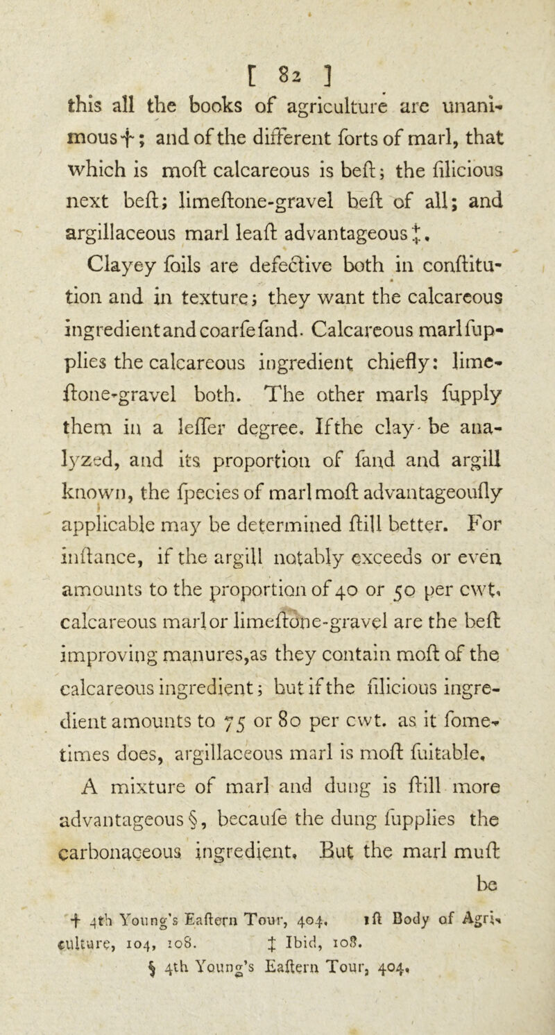 this all the books of agriculture are unani- mous f; and of the different forts of marl, that which is mod calcareous is beft; the filicious next beft; limeftone-gravel beft of all; and argillaceous marl leaft advantageous Clayey foils are defective both in conftitu- * tion and in texture; they want the calcareous ingredient and coarfefand. Calcareous marlfup- plies the calcareous ingredient chiefly: lime- ftone-gravel both. The other marls fupply them in a leffer degree. Ifthe clay'be ana- lyzed, and its proportion of fand and argill known, the fpecies of marlmoft advantageoufly V applicable may be determined ftill better. For inftance, if the argill notably exceeds or even amounts to the proportion of 40 or 50 per cwt* calcareous marl or limeftone-gravel are the beft improving manures,as they contain moft of the calcareous ingredient; hut ifthe filicious ingre- dient amounts to 75 or 80 per cwt. as it fome- times does, argillaceous marl is moft fuitable, A mixture of marl and dung is ftill more advantageous §, becaufe the dung fupplies the carbonaceous ingredient. But the marl muft be 4 4th Young's Eaftern Tour, 404, 1 ft Body of Agm culture, 104, 108. J Ibid, 10S. § 4th Young’s Eaftem Tour, 404,