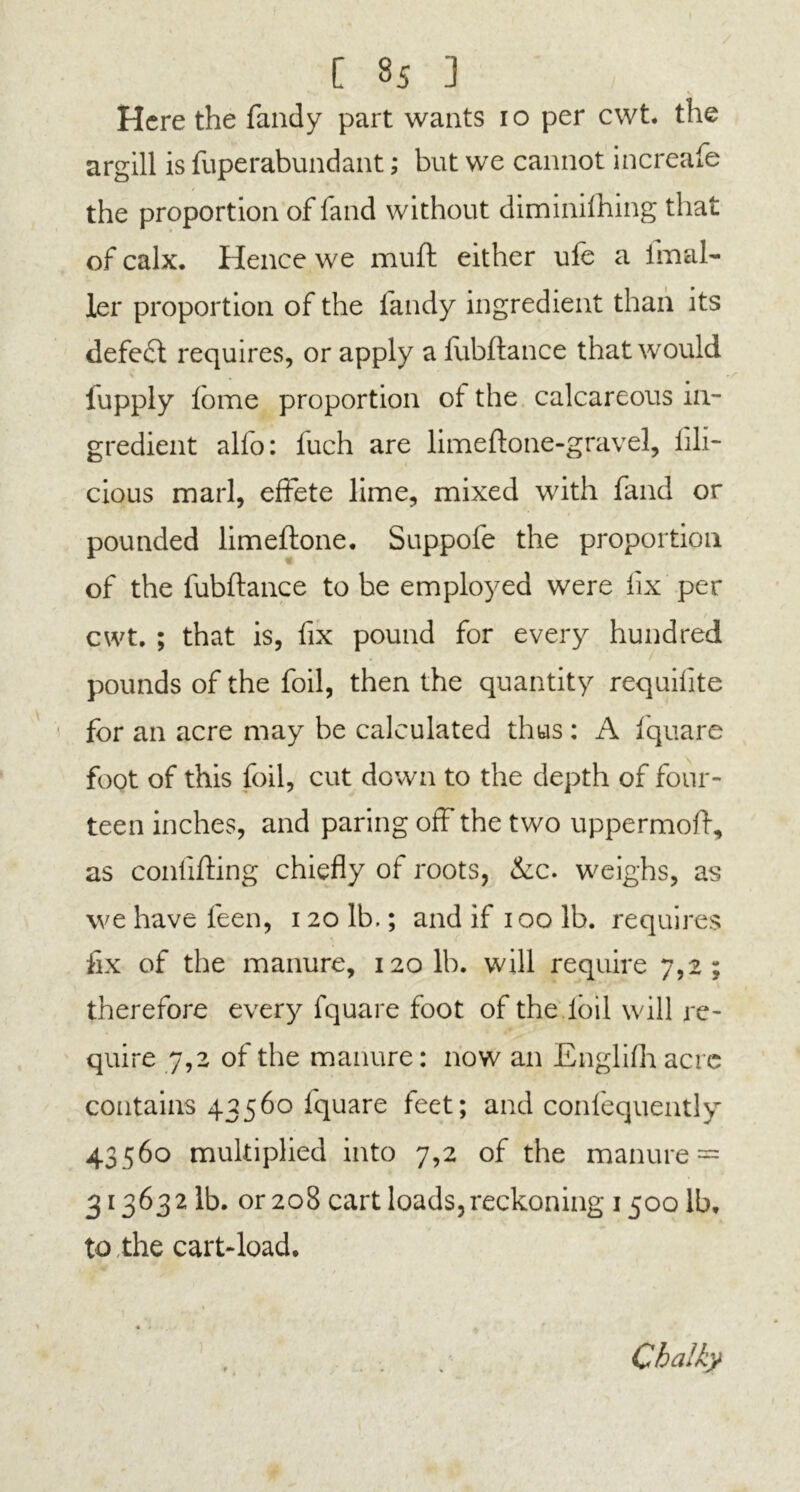 Here the Tandy part wants 10 per cwt. the argill is fuperabundant; but we cannot increafe the proportion of land without diminifhing that of calx. Hence we muft either ufe a imal- ler proportion of the Tandy ingredient than its defeat requires, or apply a lubftance that would iupply fome proportion of the calcareous in- gredient alfo: fuch are limeftone-gravel, lili- cious marl, effete lime, mixed with Tand or pounded limeftone. Suppofe the proportion of the fubftance to be employed were fix per cwt. ; that is, fix pound for every hundred pounds of the foil, then the quantity requifite for an acre may be calculated thus : A fquare foot of this foil, cut down to the depth of four- teen inches, and paring off the two uppermoff, as conlifting chiefly of roots, &c. weighs, as we have feen, 120 lb.; and if 100 lb. requires fix of the manure, 120 lb. will require 7,2; therefore every fquare foot of the foil will re- quire 7,2 of the manure: now an Englifh acre contains 43560 fquare feet; and confequently 43560 multiplied into 7,2 of the manure = 313632 lb. or 208 cart loads, reckoning 1500 lb* to the cart-load. Chalky