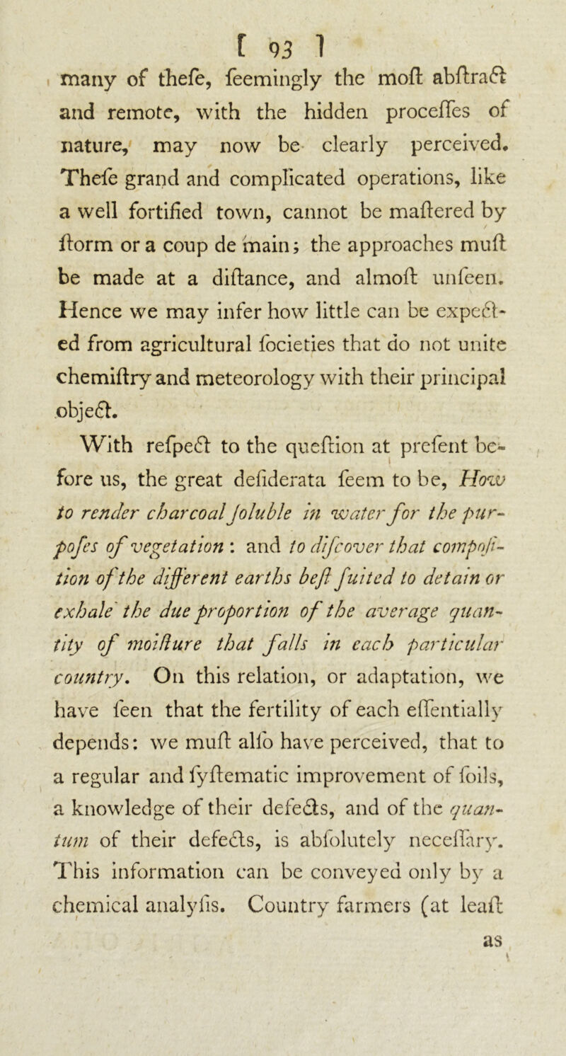 t « 1 many of thefe, feemingly the moft abttraCt and remote, with the hidden procettes of nature, may now be clearly perceived* Thefe grand and complicated operations, like a well fortified town, cannot be mattered by ttorm ora coup de main; the approaches mutt be made at a diftance, and almott: unfeen. Hence we may infer how little can be expect- ed from agricultural focieties that do not unite chemiftry and meteorology with their principal objeCt. With refpeCt to the queftion at prefent be- fore us, the great defiderata feem to be, How to render charcoal Joluble in water for the pur- pofes of vegetation : and to difcover that compnfi- tion of the different earths be ft fuited to detain or exhale the due proportion of the average quan- tity of moidure that falls in each particular country. On this relation, or adaptation, we have fieen that the fertility of each efientially depends: we mutt alio have perceived, that to a regular and fyftematic improvement of foils, a knowledge of their defeCis, and of the quan- tum of their defects, is abfolutely neceflary. This information can be conveyed only by a chemical analylis. Country farmers (at leaft as