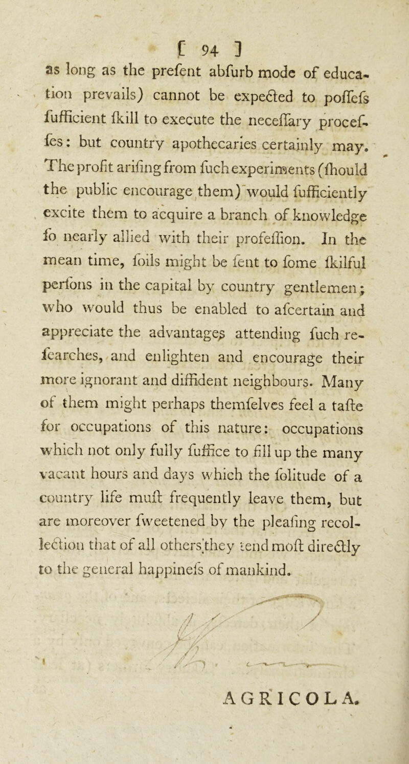 as long as the prefent abfurb mode of educa- tion prevails) cannot be expe&ed to poffefs fufficient Ixill to execute the necefTary procef- (es: but country apothecaries certainly may. The profit arifingfrpm fuch experiments (fhould the public encourage them) would fufficiently excite them to acquire a branch of knowledge io nearly allied with their profeffion. In the mean time, foils might be fent to fome fkilful perfons in the capital by country gentlemen; who would thus be enabled to afcertain and appreciate the advantage^ attending fuch re- fcarches, and enlighten and encourage their more ignorant and diffident neighbours. Many of them might perhaps themfelves feel a tafte for occupations of this nature: occupations which not only fully fuffice to fillup the many vacant hours and days which the folitude of a country life muff frequently leave them, but are moreover fvveetened by the pleating recol- lection that of all othersthey tend molt; dire&Iy to the general happinefs of mankind. AGRICOLA.
